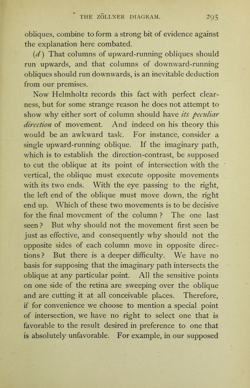 obliques, combine to form a strong bit of evidence against the explanation here combated. (1d) That columns of upward-running obliques should run upwards, and that columns of downward-running obliques should run downwards, is an inevitable deduction from our premises. Now Helmholtz records this fact with perfect clear- ness, but for some strange reason he does not attempt to show why either sort of column should have its peculiar direction of movement. And indeed on his theory this would be an awkward task. For instance, consider a single upward-running oblique. If the imaginary path, which is to establish the direction-contrast, be supposed to cut the oblique at its point of intersection with the vertical, the oblique must execute opposite movements with its two ends. With the eye passing to the right, the left end of the oblique must move down, the right end up. Which of these two movements is to be decisive for the final movement of the column ? The one last seen ? But why should not the movement first seen be just as effective, and consequently why should not the opposite sides of each column move in opposite direc- tions ? But there is a deeper difficulty. We have no basis for supposing that the imaginary path intersects the oblique at any particular point. All the sensitive points on one side of the retina are sweeping over the oblique and are cutting it at all conceivable places. Therefore, if for convenience we choose to mention a special point of intersection, we have no right to select one that is favorable to the result desired in preference to one that is absolutely unfavorable. For example, in our supposed