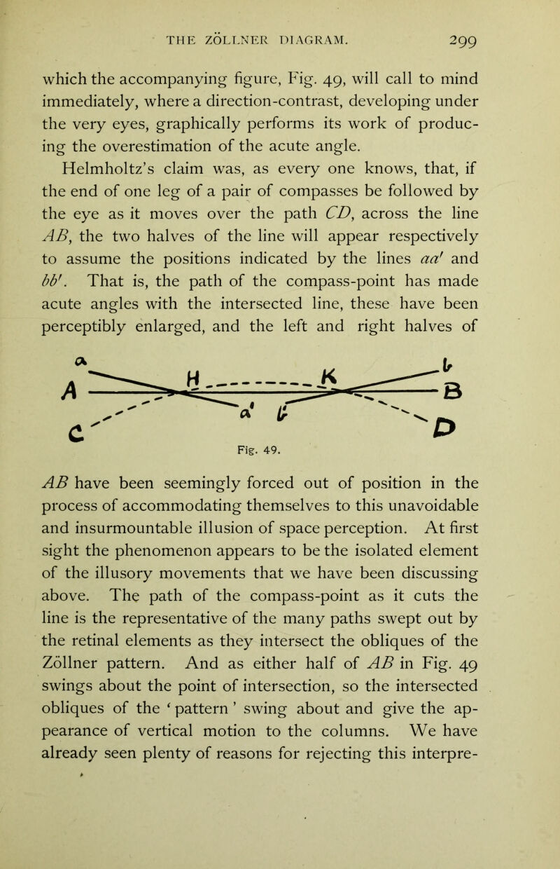 which the accompanying figure, Fig. 49, will call to mind immediately, where a direction-contrast, developing under the very eyes, graphically performs its work of produc- ing the overestimation of the acute angle. Helmholtz’s claim was, as every one knows, that, if the end of one leg of a pair of compasses be followed by the eye as it moves over the path CD, across the line AB, the two halves of the line will appear respectively to assume the positions indicated by the lines aa! and bb!. That is, the path of the compass-point has made acute angles with the intersected line, these have been perceptibly enlarged, and the left and right halves of AB have been seemingly forced out of position in the process of accommodating themselves to this unavoidable and insurmountable illusion of space perception. At first sight the phenomenon appears to be the isolated element of the illusory movements that we have been discussing above. The path of the compass-point as it cuts the line is the representative of the many paths swept out by the retinal elements as they intersect the obliques of the Zollner pattern. And as either half of AB in Fig. 49 swings about the point of intersection, so the intersected obliques of the ‘ pattern ’ swing about and give the ap- pearance of vertical motion to the columns. We have already seen plenty of reasons for rejecting this interpre-