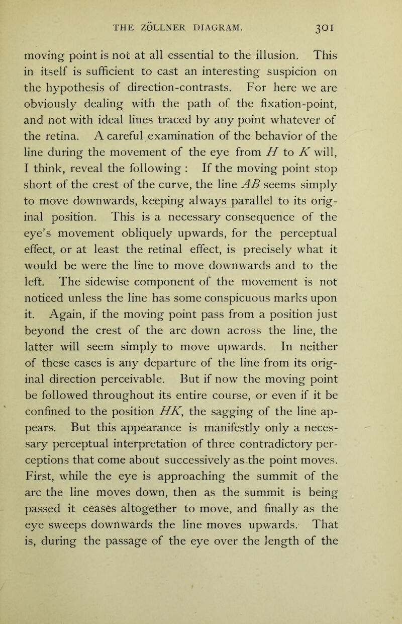 moving point is not at all essential to the illusion. This in itself is sufficient to cast an interesting suspicion on the hypothesis of direction-contrasts. For here we are obviously dealing with the path of the fixation-point, and not with ideal lines traced by any point whatever of the retina. A careful examination of the behavior of the line during the movement of the eye from H to K will, I think, reveal the following : If the moving point stop short of the crest of the curve, the line AB seems simply to move downwards, keeping always parallel to its orig- inal position. This is a necessary consequence of the eye’s movement obliquely upwards, for the perceptual effect, or at least the retinal effect, is precisely what it would be were the line to move downwards and to the left. The sidewise component of the movement is not noticed unless the line has some conspicuous marks upon it. Again, if the moving point pass from a position just beyond the crest of the arc down across the line, the latter will seem simply to move upwards. In neither of these cases is any departure of the line from its orig- inal direction perceivable. But if now the moving point be followed throughout its entire course, or even if it be confined to the position HK, the sagging of the line ap- pears. But this appearance is manifestly only a neces- sary perceptual interpretation of three contradictory per- ceptions that come about successively as the point moves. First, while the eye is approaching the summit of the arc the line moves down, then as the summit is being passed it ceases altogether to move, and finally as the eye sweeps downwards the line moves upwards. That is, during the passage of the eye over the length of the