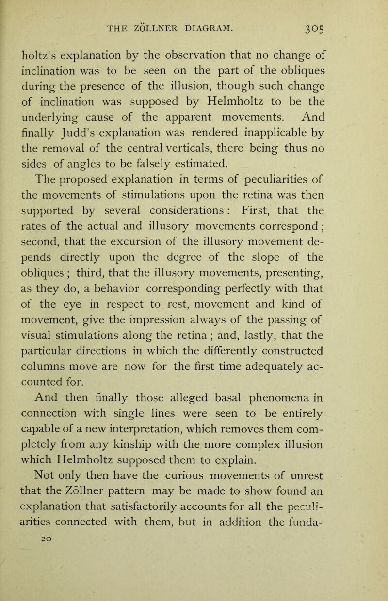 holtz’s explanation by the observation that no change of inclination was to be seen on the part of the obliques during the presence of the illusion, though such change of inclination was supposed by Helmholtz to be the underlying cause of the apparent movements. And finally Judd’s explanation was rendered inapplicable by the removal of the central verticals, there being thus no sides of angles to be falsely estimated. The proposed explanation in terms of peculiarities of the movements of stimulations upon the retina was then supported by several considerations: First, that the rates of the actual and illusory movements correspond; second, that the excursion of the illusory movement de- pends directly upon the degree of the slope of the obliques ; third, that the illusory movements, presenting, as they do, a behavior corresponding perfectly with that of the eye in respect to rest, movement and kind of movement, give the impression always of the passing of visual stimulations along the retina ; and, lastly, that the particular directions in which the differently constructed columns move are now for the first time adequately ac- counted for. And then finally those alleged basal phenomena in connection with single lines were seen to be entirely capable of a new interpretation, which removes them com- pletely from any kinship with the more complex illusion which Helmholtz supposed them to explain. Not only then have the curious movements of unrest that the Zollner pattern may be made to show found an explanation that satisfactorily accounts for all the peculi- arities connected with them, but in addition the funda-