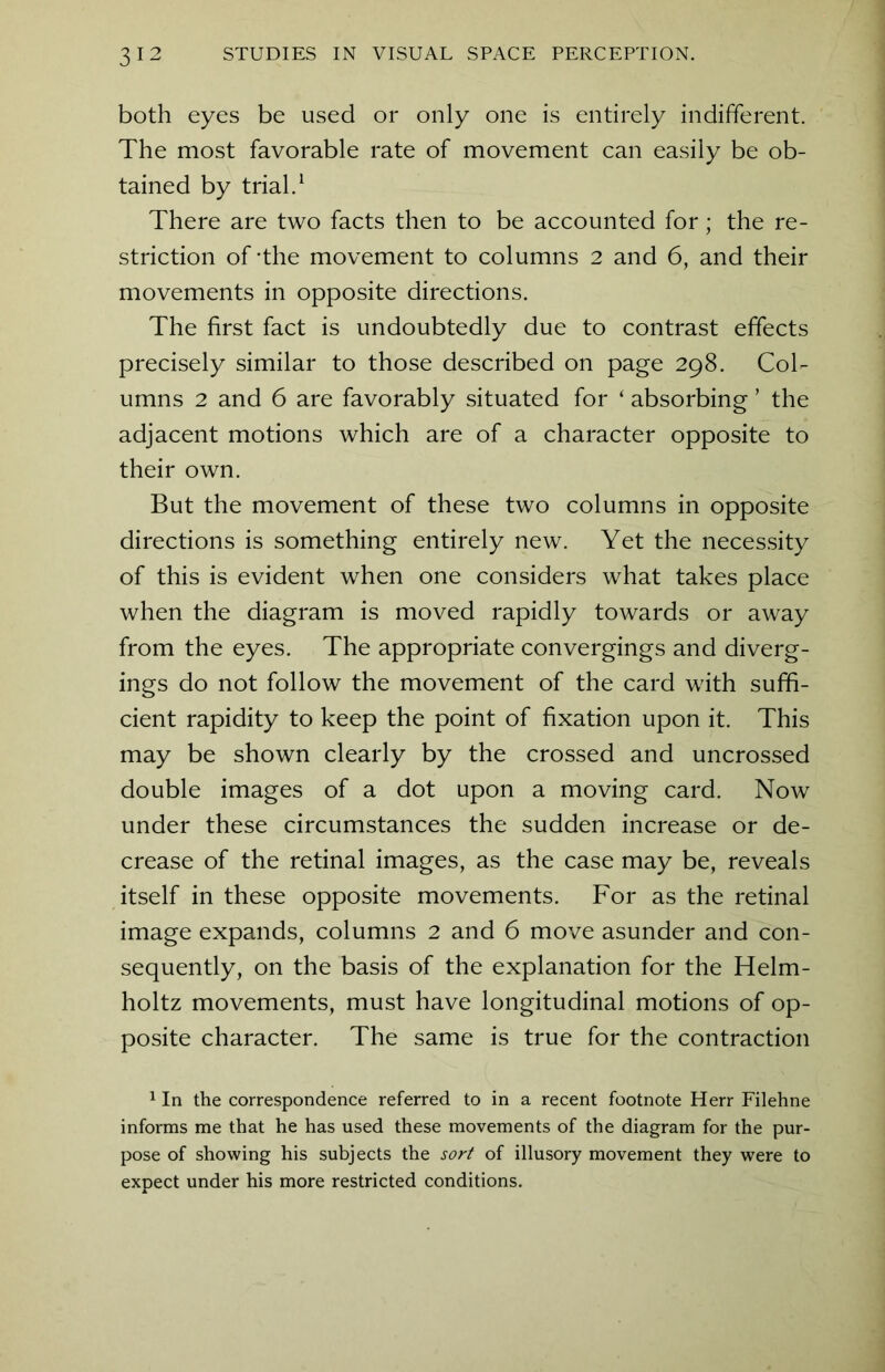 both eyes be used or only one is entirely indifferent. The most favorable rate of movement can easily be ob- tained by trial.1 There are two facts then to be accounted for; the re- striction of-the movement to columns 2 and 6, and their movements in opposite directions. The first fact is undoubtedly due to contrast effects precisely similar to those described on page 298. Col- umns 2 and 6 are favorably situated for ‘ absorbing ’ the adjacent motions which are of a character opposite to their own. But the movement of these two columns in opposite directions is something entirely new. Yet the necessity of this is evident when one considers what takes place when the diagram is moved rapidly towards or away from the eyes. The appropriate convergings and diverg- ings do not follow the movement of the card with suffi- cient rapidity to keep the point of fixation upon it. This may be shown clearly by the crossed and uncrossed double images of a dot upon a moving card. Now under these circumstances the sudden increase or de- crease of the retinal images, as the case may be, reveals itself in these opposite movements. For as the retinal image expands, columns 2 and 6 move asunder and con- sequently, on the basis of the explanation for the Helm- holtz movements, must have longitudinal motions of op- posite character. The same is true for the contraction 1 In the correspondence referred to in a recent footnote Herr Filehne informs me that he has used these movements of the diagram for the pur- pose of showing his subjects the sort of illusory movement they were to expect under his more restricted conditions.