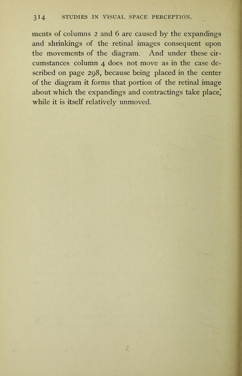 ments of columns 2 and 6 are caused by the expandings and shrinkings of the retinal images consequent upon the movements of the diagram. And under these cir- cumstances column 4 does not move as in the case de- scribed on page 298, because being placed in the center of the diagram it forms that portion of the retinal image about which the expandings and contractings take place* while it is itself relatively unmoved.