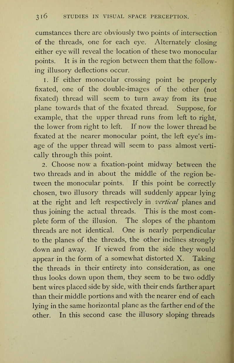 cumstances there are obviously two points of intersection of the threads, one for each eye. Alternately closing either eye will reveal the location of these two monocular points. It is in the region between them that the follow- ing illusory deflections occur. 1. If either monocular crossing point be properly fixated, one of the double-images of the other (not fixated) thread will seem to turn away from its true plane towards that of the fixated thread. Suppose, for example, that the upper thread runs from left to right, the lower from right to left. If now the lower thread be fixated at the nearer monocular point, the left eye’s im- age of the upper thread will seem to pass almost verti- cally through this point. 2. Choose now a fixation-point midway between the two threads and in about the middle of the region be- tween the monocular points. If this point be correctly chosen, two illusory threads will suddenly appear lying at the right and left respectively in vertical planes and thus joining the actual threads. This is the most com- plete form of the illusion. The slopes of the phantom threads are not identical. One is nearly perpendicular to the planes of the threads, the other inclines strongly down and away. If viewed from the side they would appear in the form of a somewhat distorted X. Taking the threads in their entirety into consideration, as one thus looks down upon them, they seem to be two oddly bent wires placed side by side, with their ends farther apart than their middle portions and with the nearer end of each lying in the same horizontal plane as the farther end of the other. In this second case the illusory sloping threads