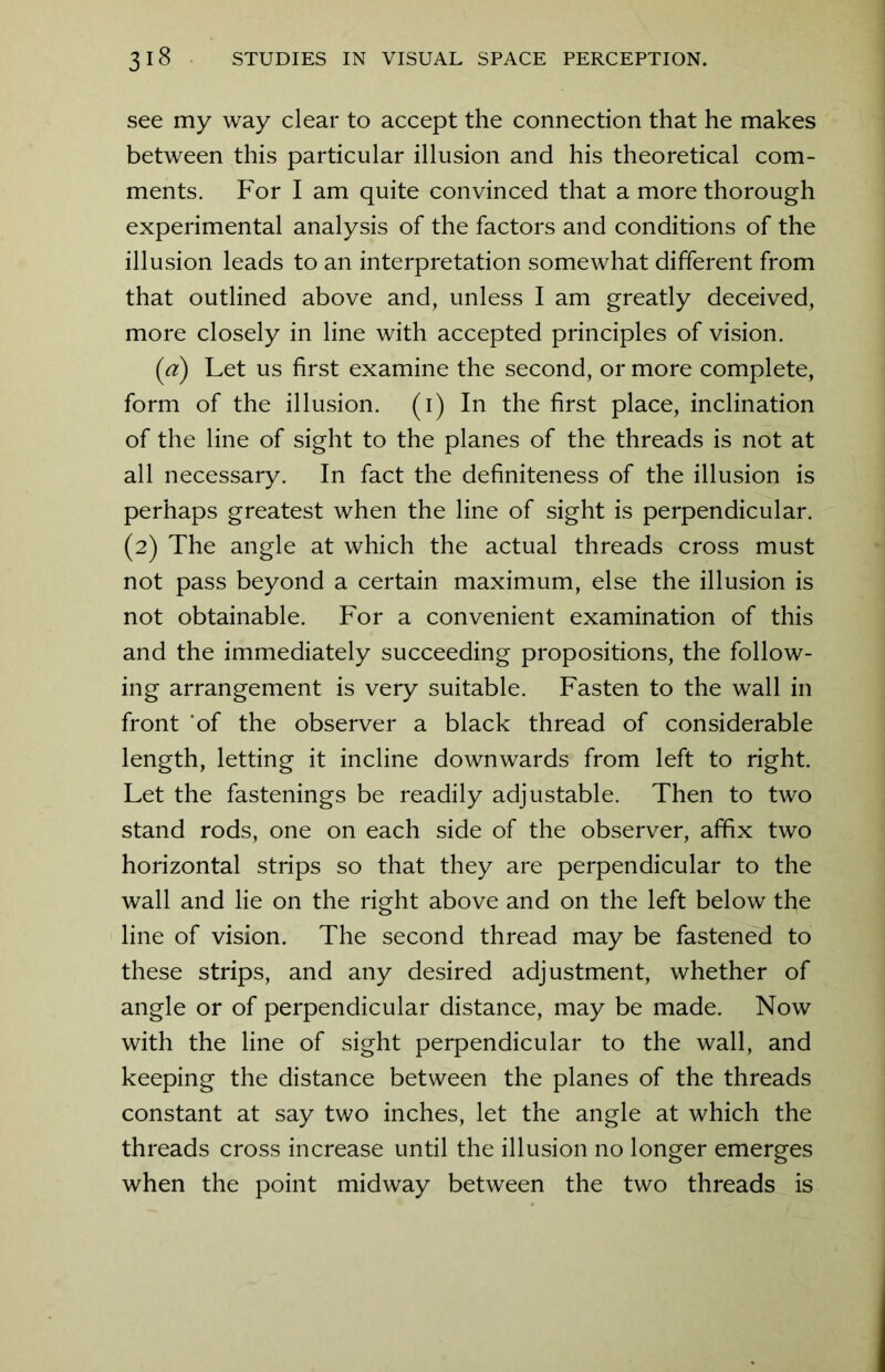 see my way clear to accept the connection that he makes between this particular illusion and his theoretical com- ments. For I am quite convinced that a more thorough experimental analysis of the factors and conditions of the illusion leads to an interpretation somewhat different from that outlined above and, unless I am greatly deceived, more closely in line with accepted principles of vision. (ia) Let us first examine the second, or more complete, form of the illusion, (i) In the first place, inclination of the line of sight to the planes of the threads is not at all necessary. In fact the definiteness of the illusion is perhaps greatest when the line of sight is perpendicular. (2) The angle at which the actual threads cross must not pass beyond a certain maximum, else the illusion is not obtainable. For a convenient examination of this and the immediately succeeding propositions, the follow- ing arrangement is very suitable. Fasten to the wall in front of the observer a black thread of considerable length, letting it incline downwards from left to right. Let the fastenings be readily adjustable. Then to two stand rods, one on each side of the observer, affix two horizontal strips so that they are perpendicular to the wall and lie on the right above and on the left below the line of vision. The second thread may be fastened to these strips, and any desired adjustment, whether of angle or of perpendicular distance, may be made. Now with the line of sight perpendicular to the wall, and keeping the distance between the planes of the threads constant at say two inches, let the angle at which the threads cross increase until the illusion no longer emerges when the point midway between the two threads is