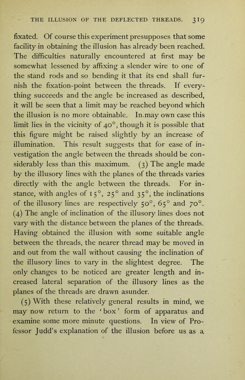 fixated. Of course this experiment presupposes that some facility in obtaining the illusion has already been reached. The difficulties naturally encountered at first may be somewhat lessened by affixing a slender wire to one of the stand rods and so bending it that its end shall fur- nish the fixation-point between the threads. If every- thing succeeds and the angle be increased as described, it will be seen that a limit may be reached beyond which the illusion is no more obtainable. In.may own case this limit lies in the vicinity of 40°, though it is possible that this figure might be raised slightly by an increase of illumination. This result suggests that for ease of in- vestigation the angle between the threads should be con- siderably less than this maximum. (3) The angle made by the illusory lines with the planes of the threads varies directly with the angle between the threads. For in- stance, with angles of 150, 250 and 35°, the inclinations of the illusory lines are respectively 50°, 65° and 70°. (4) The angle of inclination of the illusory lines does not vary with the distance between the planes of the threads. Having obtained the illusion with some suitable angle between the threads, the nearer thread may be moved in and out from the wall without causing the inclination of the illusory lines to vary in the slightest degree. The only changes to be noticed are greater length and in- creased lateral separation of the illusory lines as the planes of the threads are drawn asunder. (5) With these relatively general results in mind, we may now return to the ‘ box ’ form of apparatus and examine some more minute questions. In view of Pro- fessor Judd’s explanation of the illusion before us as a