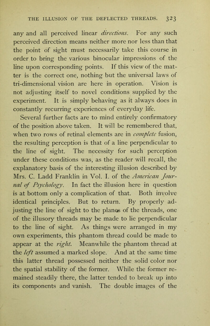 any and all perceived linear directions. For any such perceived direction means neither more nor less than that the point of sight must necessarily take this course in order to bring the various binocular impressions of the line upon corresponding points. If this view of the mat- ter is the correct one, nothing but the universal laws of tri-dimensional vision are here in operation. Vision is not adjusting itself to novel conditions supplied by the experiment. It is simply behaving as it always does in constantly recurring experiences of everyday life. Several further facts are to mind entirely confirmatory of the position above taken. It will be remembered that, when two rows of retinal elements are in complete fusion, the resulting perception is that of a line perpendicular to the line of sight. The necessity for such perception under these conditions was, as the reader will recall, the explanatory basis of the interesting illusion described by Mrs. C. Ladd Franklin in Vol. I. of the American Jour- nal of Psychology. In fact the illusion here in question is at bottom only a complication of that. Both involve identical principles. But to return. By properly ad- justing the line of sight to the pianos of the threads, one of the illusory threads may be made to lie perpendicular to the line of sight. As things were arranged in my own experiments, this phantom thread could be made to appear at the right. Meanwhile the phantom thread at the left assumed a marked slope. And at the same time this latter thread possessed neither the solid color nor the spatial stability of the former. While the former re- mained steadily there, the latter tended to break up into its components and vanish. The double images of the