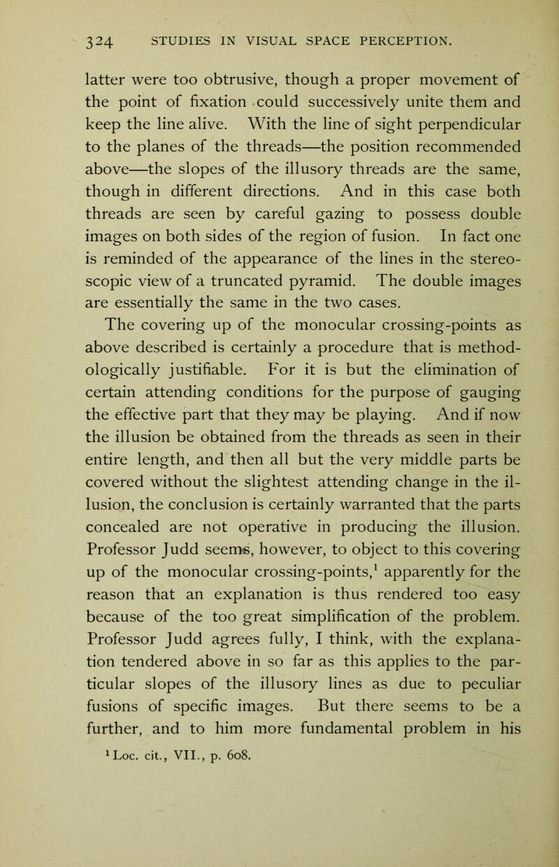 latter were too obtrusive, though a proper movement of the point of fixation could successively unite them and keep the line alive. With the line of sight perpendicular to the planes of the threads—the position recommended above—the slopes of the illusory threads are the same, though in different directions. And in this case both threads are seen by careful gazing to possess double images on both sides of the region of fusion. In fact one is reminded of the appearance of the lines in the stereo- scopic view of a truncated pyramid. The double images are essentially the same in the two cases. The covering up of the monocular crossing-points as above described is certainly a procedure that is method- ologically justifiable. For it is but the elimination of certain attending conditions for the purpose of gauging the effective part that they may be playing. And if now the illusion be obtained from the threads as seen in their entire length, and then all but the very middle parts be covered without the slightest attending change in the il- lusion, the conclusion is certainly warranted that the parts concealed are not operative in producing the illusion. Professor Judd seems, however, to object to this covering up of the monocular crossing-points,1 apparently for the reason that an explanation is thus rendered too easy because of the too great simplification of the problem. Professor Judd agrees fully, I think, with the explana- tion tendered above in so far as this applies to the par- ticular slopes of the illusory lines as due to peculiar fusions of specific images. But there seems to be a further, and to him more fundamental problem in his 1Loc. cit., VII., p. 608.