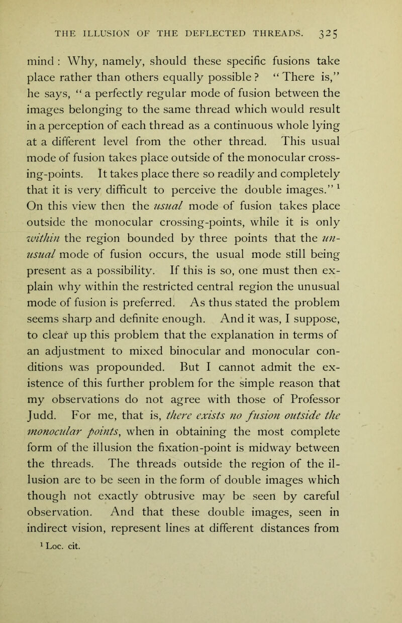mind : Why, namely, should these specific fusions take place rather than others equally possible ? “ There is,” he says, “ a perfectly regular mode of fusion between the images belonging to the same thread which would result in a perception of each thread as a continuous whole lying at a different level from the other thread. This usual mode of fusion takes place outside of the monocular cross- ing-points. It takes place there so readily and completely that it is very difficult to perceive the double images.” 1 On this view then the usual mode of fusion takes place outside the monocular crossing-points, while it is only within the region bounded by three points that the un- usual mode of fusion occurs, the usual mode still being present as a possibility. If this is so, one must then ex- plain why within the restricted central region the unusual mode of fusion is preferred. As thus stated the problem seems sharp and definite enough. And it was, I suppose, to cleat up this problem that the explanation in terms of an adjustment to mixed binocular and monocular con- ditions was propounded. But I cannot admit the ex- istence of this further problem for the simple reason that my observations do not agree with those of Professor Judd. For me, that is, there exists no fusion outside the monocidar points, when in obtaining the most complete form of the illusion the fixation-point is midway between the threads. The threads outside the region of the il- lusion are to be seen in the form of double images which though not exactly obtrusive may be seen by careful observation. And that these double images, seen in indirect vision, represent lines at different distances from 1 Loc. cit.