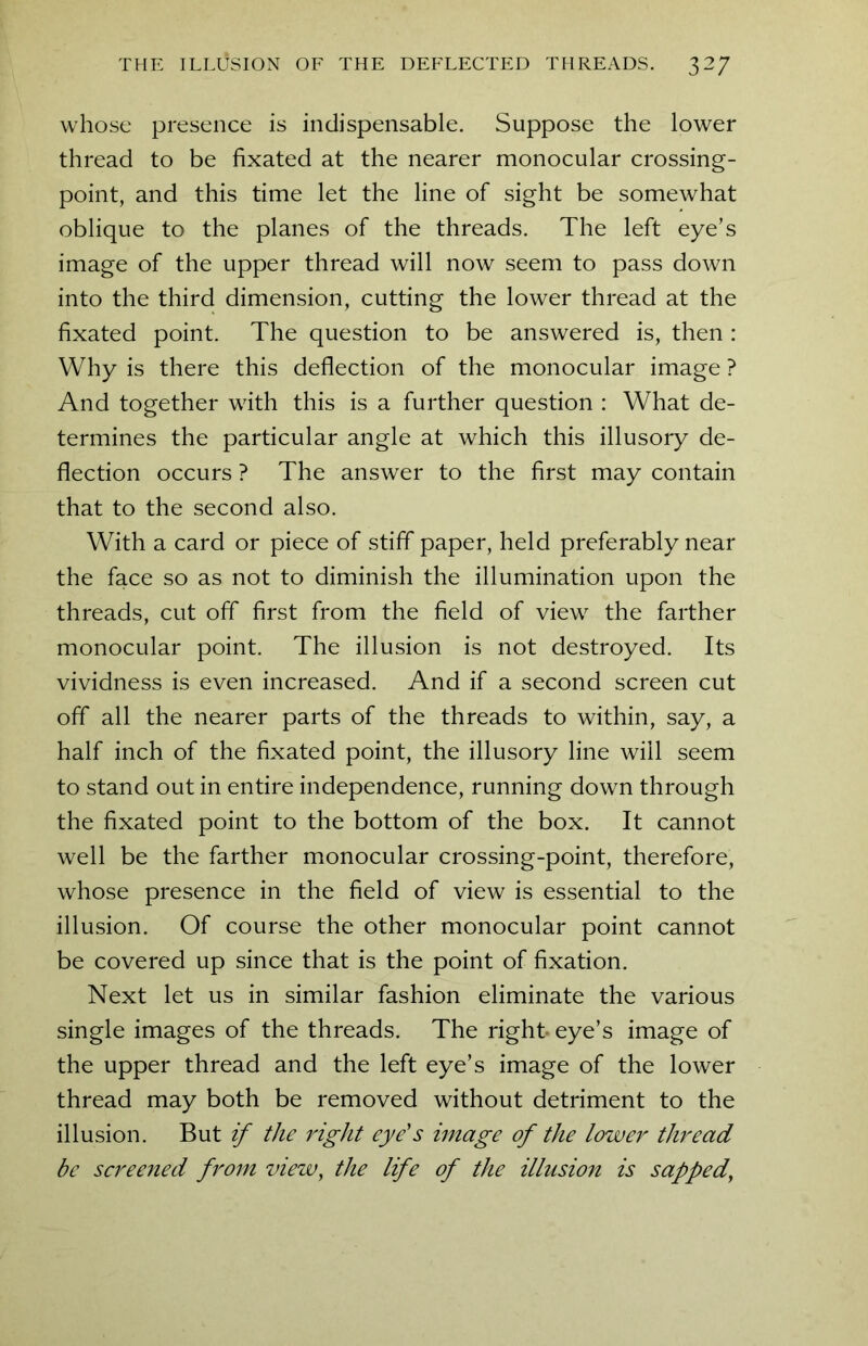 whose presence is indispensable. Suppose the lower thread to be fixated at the nearer monocular crossing- point, and this time let the line of sight be somewhat oblique to the planes of the threads. The left eye’s image of the upper thread will now seem to pass down into the third dimension, cutting the lower thread at the fixated point. The question to be answered is, then : Why is there this deflection of the monocular image ? And together with this is a further question : What de- termines the particular angle at which this illusory de- flection occurs ? The answer to the first may contain that to the second also. With a card or piece of stiff paper, held preferably near the face so as not to diminish the illumination upon the threads, cut off first from the field of view the farther monocular point. The illusion is not destroyed. Its vividness is even increased. And if a second screen cut off all the nearer parts of the threads to within, say, a half inch of the fixated point, the illusory line will seem to stand out in entire independence, running down through the fixated point to the bottom of the box. It cannot well be the farther monocular crossing-point, therefore, whose presence in the field of view is essential to the illusion. Of course the other monocular point cannot be covered up since that is the point of fixation. Next let us in similar fashion eliminate the various single images of the threads. The right* eye’s image of the upper thread and the left eye’s image of the lower thread may both be removed without detriment to the illusion. But if the right eye's image of the lower thread be screened from view, the life of the illusion is sapped,