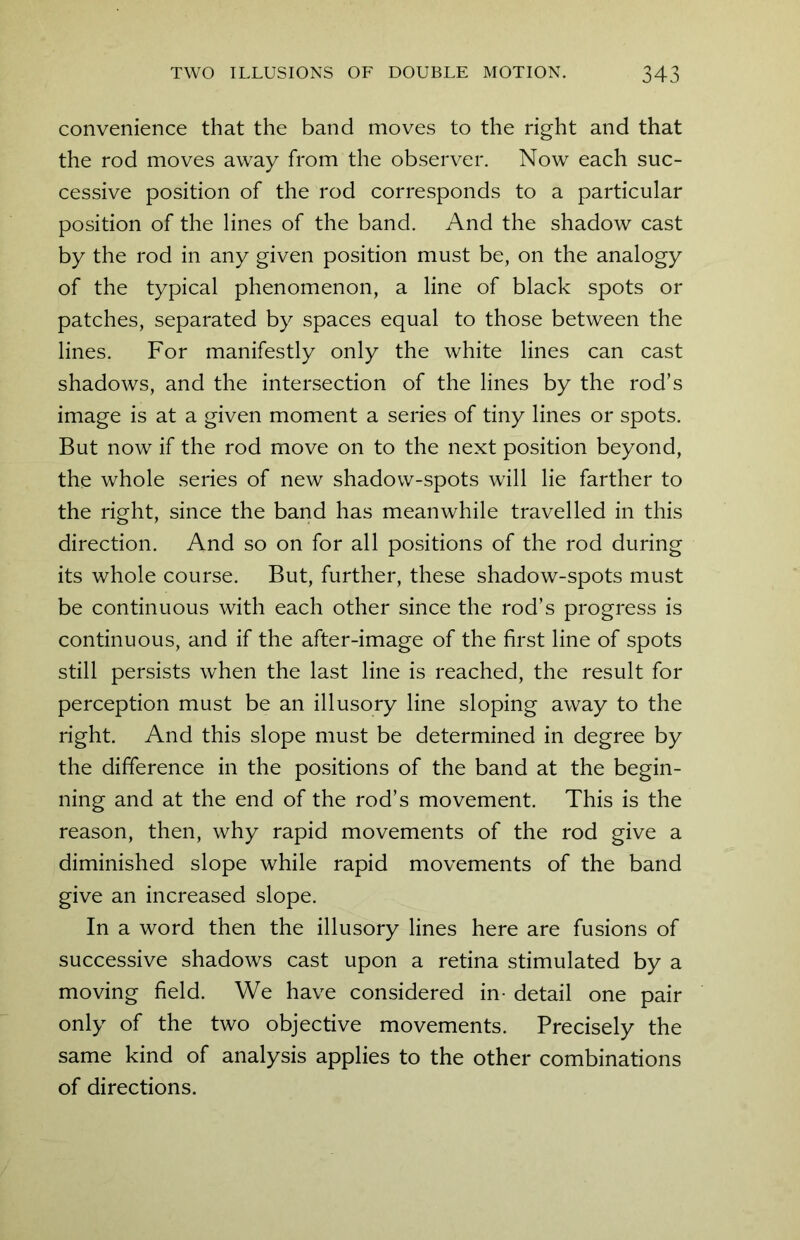 convenience that the band moves to the right and that the rod moves away from the observer. Now each suc- cessive position of the rod corresponds to a particular position of the lines of the band. And the shadow cast by the rod in any given position must be, on the analogy of the typical phenomenon, a line of black spots or patches, separated by spaces equal to those between the lines. For manifestly only the white lines can cast shadows, and the intersection of the lines by the rod’s image is at a given moment a series of tiny lines or spots. But now if the rod move on to the next position beyond, the whole series of new shadow-spots will lie farther to the right, since the band has meanwhile travelled in this direction. And so on for all positions of the rod during its whole course. But, further, these shadow-spots must be continuous with each other since the rod’s progress is continuous, and if the after-image of the first line of spots still persists when the last line is reached, the result for perception must be an illusory line sloping away to the right. And this slope must be determined in degree by the difference in the positions of the band at the begin- ning and at the end of the rod’s movement. This is the reason, then, why rapid movements of the rod give a diminished slope while rapid movements of the band give an increased slope. In a word then the illusory lines here are fusions of successive shadows cast upon a retina stimulated by a moving field. We have considered in- detail one pair only of the two objective movements. Precisely the same kind of analysis applies to the other combinations of directions.