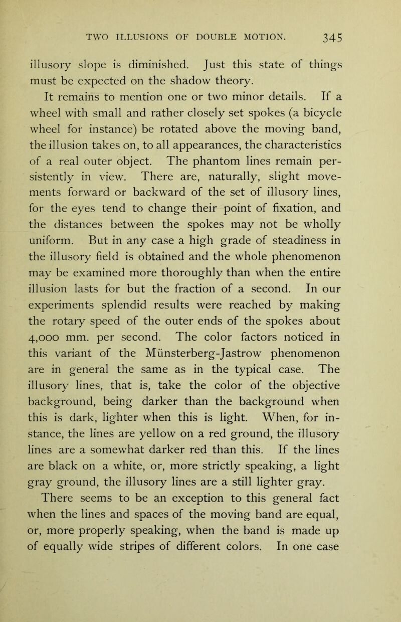 illusory slope is diminished. Just this state of things must be expected on the shadow theory. It remains to mention one or two minor details. If a wheel with small and rather closely set spokes (a bicycle wheel for instance) be rotated above the moving band, the illusion takes on, to all appearances, the characteristics of a real outer object. The phantom lines remain per- sistently in view. There are, naturally, slight move- ments forward or backward of the set of illusory lines, for the eyes tend to change their point of fixation, and the distances between the spokes may not be wholly uniform. But in any case a high grade of steadiness in the illusory field is obtained and the whole phenomenon may be examined more thoroughly than when the entire illusion lasts for but the fraction of a second. In our experiments splendid results were reached by making the rotary speed of the outer ends of the spokes about 4,000 mm. per second. The color factors noticed in this variant of the Miinsterberg-Jastrow phenomenon are in general the same as in the typical case. The illusory lines, that is, take the color of the objective background, being darker than the background when this is dark, lighter when this is light. When, for in- stance, the lines are yellow on a red ground, the illusory lines are a somewhat darker red than this. If the lines are black on a white, or, more strictly speaking, a light gray ground, the illusory lines are a still lighter gray. There seems to be an exception to this general fact when the lines and spaces of the moving band are equal, or, more properly speaking, when the band is made up of equally wide stripes of different colors. In one case