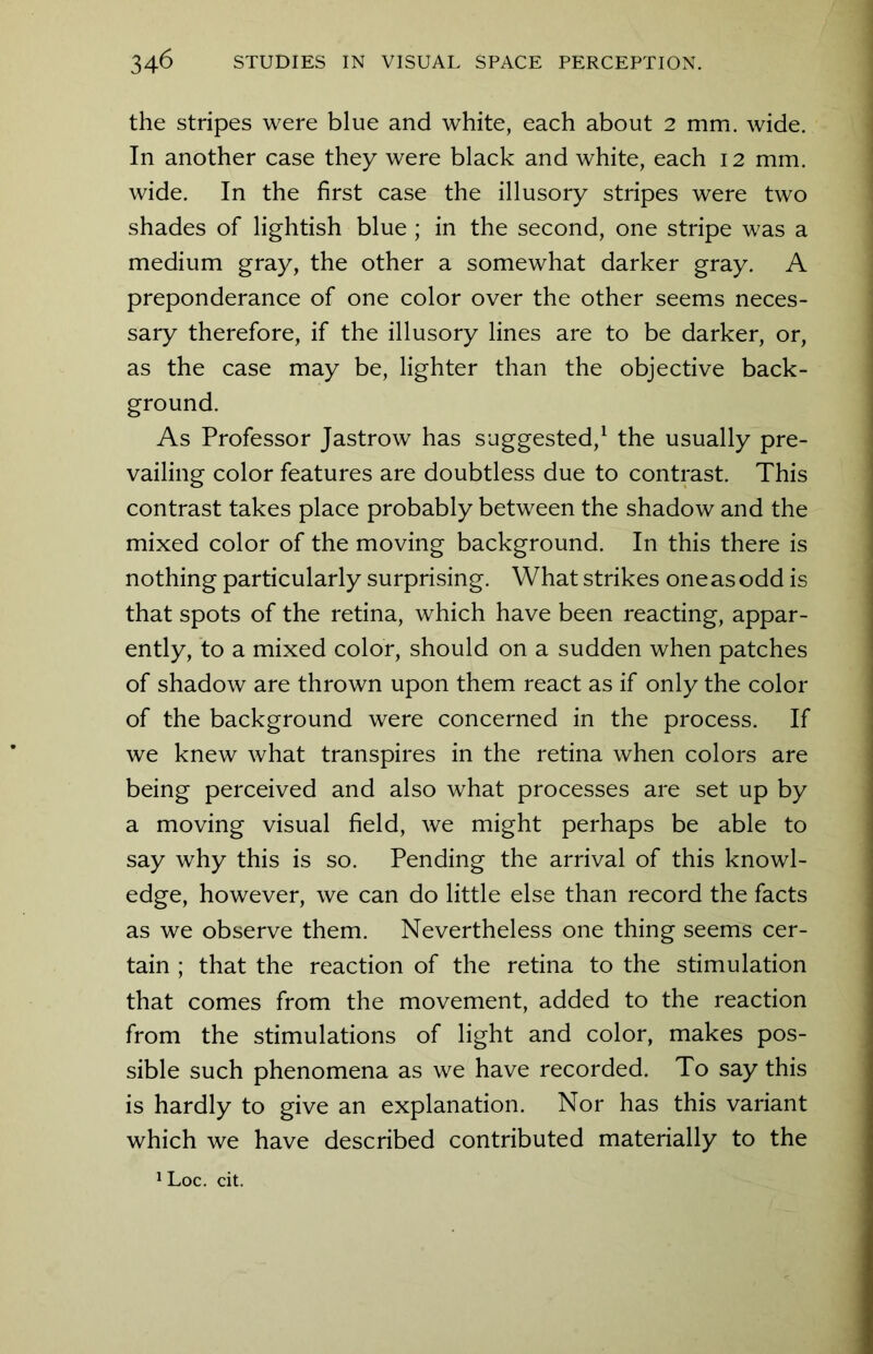 the stripes were blue and white, each about 2 mm. wide. In another case they were black and white, each 12 mm. wide. In the first case the illusory stripes were two shades of lightish blue ; in the second, one stripe was a medium gray, the other a somewhat darker gray. A preponderance of one color over the other seems neces- sary therefore, if the illusory lines are to be darker, or, as the case may be, lighter than the objective back- ground. As Professor Jastrow has suggested,1 the usually pre- vailing color features are doubtless due to contrast. This contrast takes place probably between the shadow and the mixed color of the moving background. In this there is nothing particularly surprising. What strikes oneasodd is that spots of the retina, which have been reacting, appar- ently, to a mixed color, should on a sudden when patches of shadow are thrown upon them react as if only the color of the background were concerned in the process. If we knew what transpires in the retina when colors are being perceived and also what processes are set up by a moving visual field, we might perhaps be able to say why this is so. Pending the arrival of this knowl- edge, however, we can do little else than record the facts as we observe them. Nevertheless one thing seems cer- tain ; that the reaction of the retina to the stimulation that comes from the movement, added to the reaction from the stimulations of light and color, makes pos- sible such phenomena as we have recorded. To say this is hardly to give an explanation. Nor has this variant which we have described contributed materially to the 1 Loc. cit.