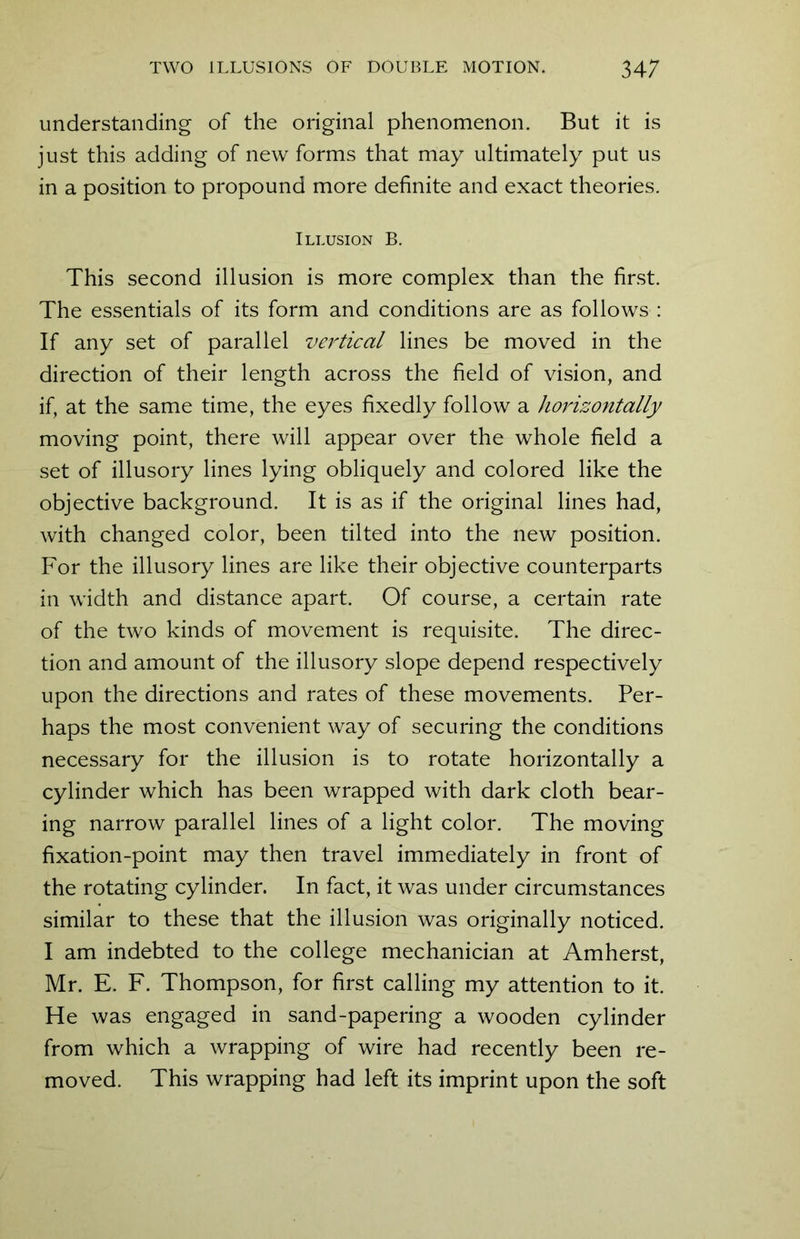 understanding of the original phenomenon. But it is just this adding of new forms that may ultimately put us in a position to propound more definite and exact theories. Illusion B. This second illusion is more complex than the first. The essentials of its form and conditions are as follows : If any set of parallel vertical lines be moved in the direction of their length across the field of vision, and if, at the same time, the eyes fixedly follow a horizontally moving point, there will appear over the whole field a set of illusory lines lying obliquely and colored like the objective background. It is as if the original lines had, with changed color, been tilted into the new position. For the illusory lines are like their objective counterparts in width and distance apart. Of course, a certain rate of the two kinds of movement is requisite. The direc- tion and amount of the illusory slope depend respectively upon the directions and rates of these movements. Per- haps the most convenient way of securing the conditions necessary for the illusion is to rotate horizontally a cylinder which has been wrapped with dark cloth bear- ing narrow parallel lines of a light color. The moving fixation-point may then travel immediately in front of the rotating cylinder. In fact, it was under circumstances similar to these that the illusion was originally noticed. I am indebted to the college mechanician at Amherst, Mr. E. F. Thompson, for first calling my attention to it. He was engaged in sand-papering a wooden cylinder from which a wrapping of wire had recently been re- moved. This wrapping had left its imprint upon the soft