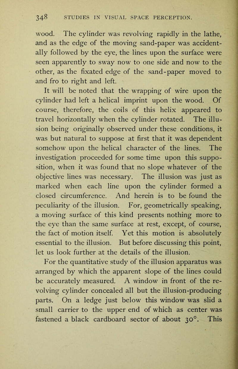 wood. The cylinder was revolving rapidly in the lathe, and as the edge of the moving sand-paper was accident- ally followed by the eye, the lines upon the surface were seen apparently to sway now to one side and now to the other, as the fixated edge of the sand-paper moved to and fro to right and left. It will be noted that the wrapping of wire upon the cylinder had left a helical imprint upon the wood. Of course, therefore, the coils of this helix appeared to travel horizontally when the cylinder rotated. The illu- sion being originally observed under these conditions, it was but natural to suppose at first that it was dependent somehow upon the helical character of the lines. The investigation proceeded for some time upon this suppo- sition, when it was found that no slope whatever of the objective lines was necessary. The illusion was just as marked when each line upon the cylinder formed a closed circumference. And herein is to be found the peculiarity of the illusion. For, geometrically speaking, a moving surface of this kind presents nothing more to the eye than the same surface at rest, except, of course, the fact of motion itself. Yet this motion is absolutely essential to the illusion. But before discussing this point, let us look further at the details of the illusion. For the quantitative study of the illusion apparatus was arranged by which the apparent slope of the lines could be accurately measured. A window in front of the re- volving cylinder concealed all but the illusion-producing parts. On a ledge just below this window was slid a small carrier to the upper end of which as center was fastened a black cardboard sector of about 30°. This