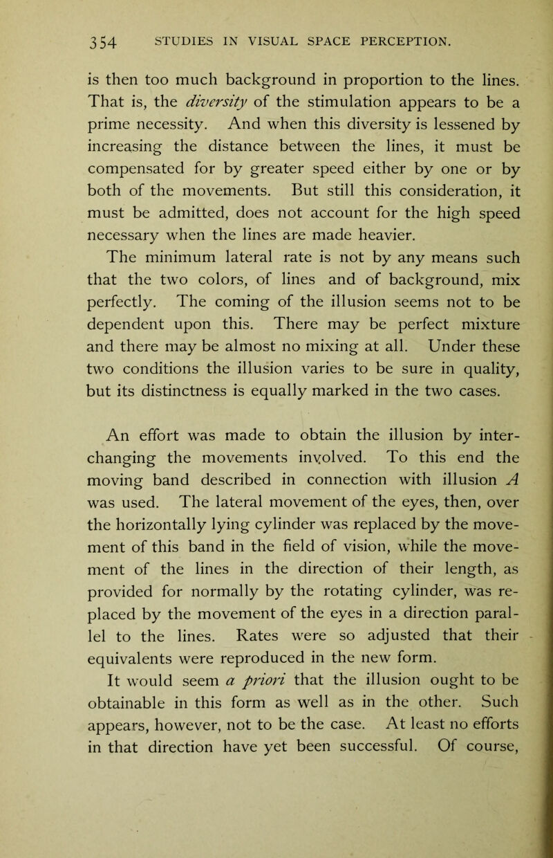 is then too much background in proportion to the lines. That is, the diversity of the stimulation appears to be a prime necessity. And when this diversity is lessened by increasing the distance between the lines, it must be compensated for by greater speed either by one or by both of the movements. But still this consideration, it must be admitted, does not account for the high speed necessary when the lines are made heavier. The minimum lateral rate is not by any means such that the two colors, of lines and of background, mix perfectly. The coming of the illusion seems not to be dependent upon this. There may be perfect mixture and there may be almost no mixing at all. Under these two conditions the illusion varies to be sure in quality, but its distinctness is equally marked in the two cases. An effort was made to obtain the illusion by inter- changing the movements involved. To this end the moving band described in connection with illusion A was used. The lateral movement of the eyes, then, over the horizontally lying cylinder was replaced by the move- ment of this band in the field of vision, while the move- ment of the lines in the direction of their length, as provided for normally by the rotating cylinder, was re- placed by the movement of the eyes in a direction paral- lel to the lines. Rates were so adjusted that their equivalents were reproduced in the new form. It would seem a priori that the illusion ought to be obtainable in this form as well as in the other. Such appears, however, not to be the case. At least no efforts in that direction have yet been successful. Of course,