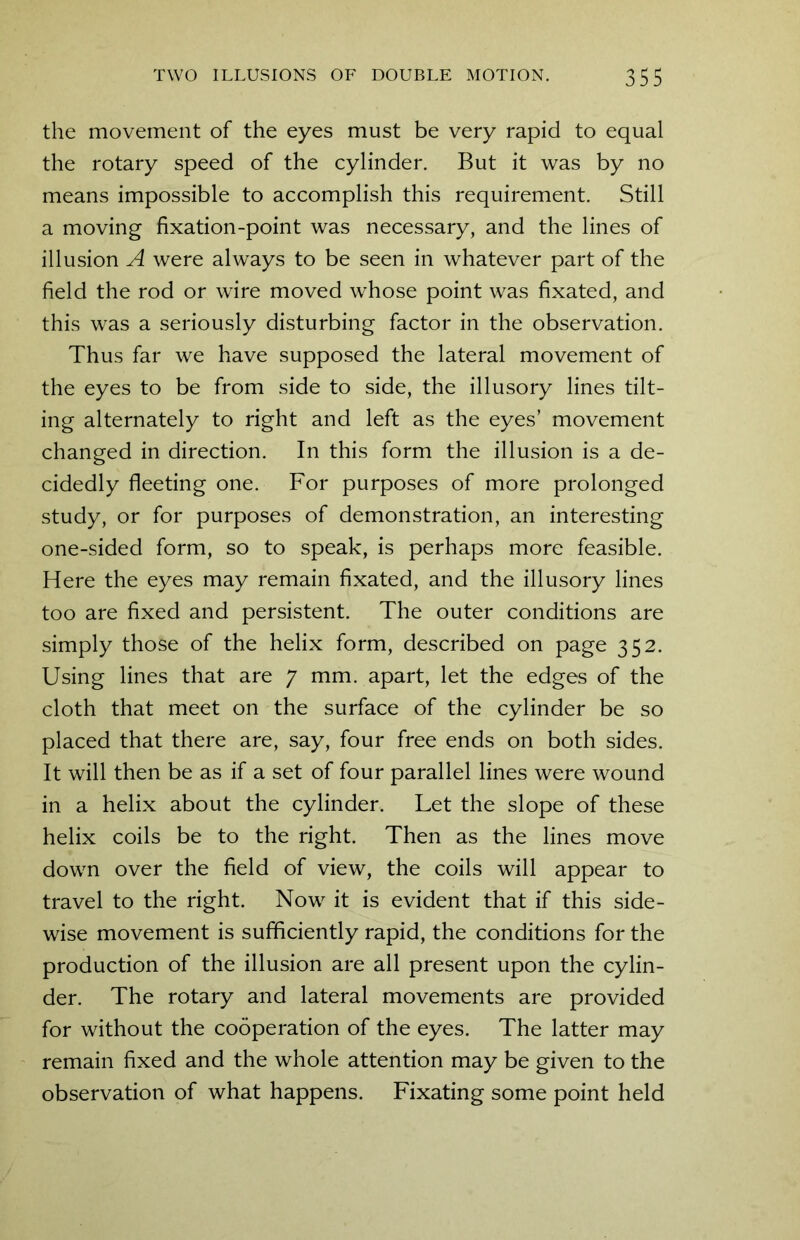 the movement of the eyes must be very rapid to equal the rotary speed of the cylinder. But it was by no means impossible to accomplish this requirement. Still a moving fixation-point was necessary, and the lines of illusion A were always to be seen in whatever part of the field the rod or wire moved whose point was fixated, and this was a seriously disturbing factor in the observation. Thus far we have supposed the lateral movement of the eyes to be from side to side, the illusory lines tilt- ing alternately to right and left as the eyes’ movement changed in direction. In this form the illusion is a de- cidedly fleeting one. For purposes of more prolonged study, or for purposes of demonstration, an interesting one-sided form, so to speak, is perhaps more feasible. Here the eyes may remain fixated, and the illusory lines too are fixed and persistent. The outer conditions are simply those of the helix form, described on page 352. Using lines that are 7 mm. apart, let the edges of the cloth that meet on the surface of the cylinder be so placed that there are, say, four free ends on both sides. It will then be as if a set of four parallel lines were wound in a helix about the cylinder. Let the slope of these helix coils be to the right. Then as the lines move down over the field of view, the coils will appear to travel to the right. Now it is evident that if this side- wise movement is sufficiently rapid, the conditions for the production of the illusion are all present upon the cylin- der. The rotary and lateral movements are provided for without the cooperation of the eyes. The latter may remain fixed and the whole attention may be given to the observation of what happens. Fixating some point held
