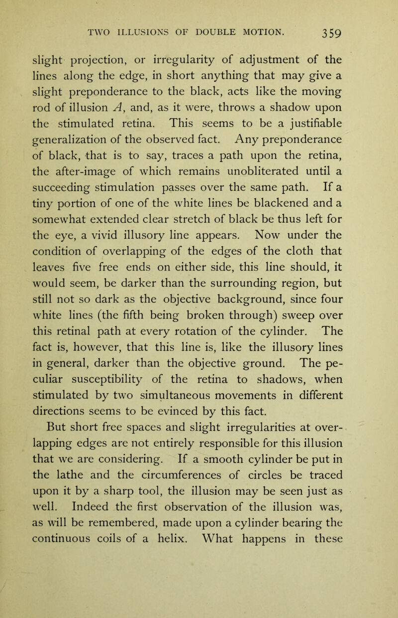 slight projection, or irregularity of adjustment of the lines along the edge, in short anything that may give a slight preponderance to the black, acts like the moving rod of illusion A, and, as it were, throws a shadow upon the stimulated retina. This seems to be a justifiable generalization of the observed fact. Any preponderance of black, that is to say, traces a path upon the retina, the after-image of which remains unobliterated until a succeeding stimulation passes over the same path. If a tiny portion of one of the white lines be blackened and a somewhat extended clear stretch of black be thus left for the eye, a vivid illusory line appears. Now under the condition of overlapping of the edges of the cloth that leaves five free ends on either side, this line should, it would seem, be darker than the surrounding region, but still not so dark as the objective background, since four white lines (the fifth being broken through) sweep over this retinal path at every rotation of the cylinder. The fact is, however, that this line is, like the illusory lines in general, darker than the objective ground. The pe- culiar susceptibility of the retina to shadows, when stimulated by two simultaneous movements in different directions seems to be evinced by this fact. But short free spaces and slight irregularities at over- lapping edges are not entirely responsible for this illusion that we are considering. If a smooth cylinder be put in the lathe and the circumferences of circles be traced upon it by a sharp tool, the illusion may be seen just as well. Indeed the first observation of the illusion was, as will be remembered, made upon a cylinder bearing the continuous coils of a helix. What happens in these