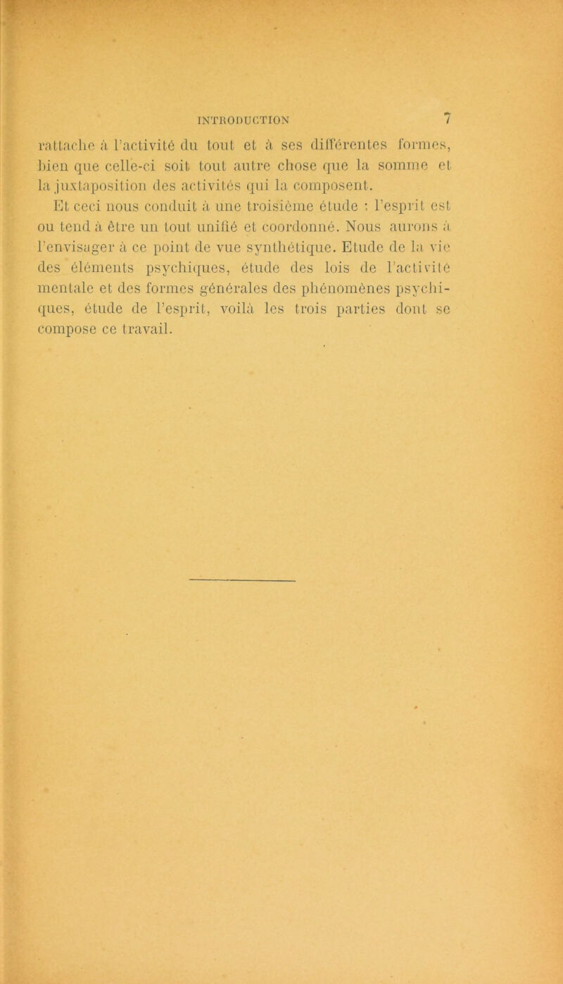 rattache à l’activité du tout et à ses différentes formes, bien que celle-ci soit tout autre chose que la somme et la juxtaposition des activités qui la composent. Et ceci nous conduit à une troisième étude : l’esprit est ou tend à être un tout unifié et coordonné. Nous aurons à l’envisager à ce point de vue synthétique. Etude de la vie des éléments psychiques, étude des lois de l’activité mentale et des formes générales des phénomènes psychi- ques, étude de l’esprit, voilà les trois parties dont se compose ce travail.