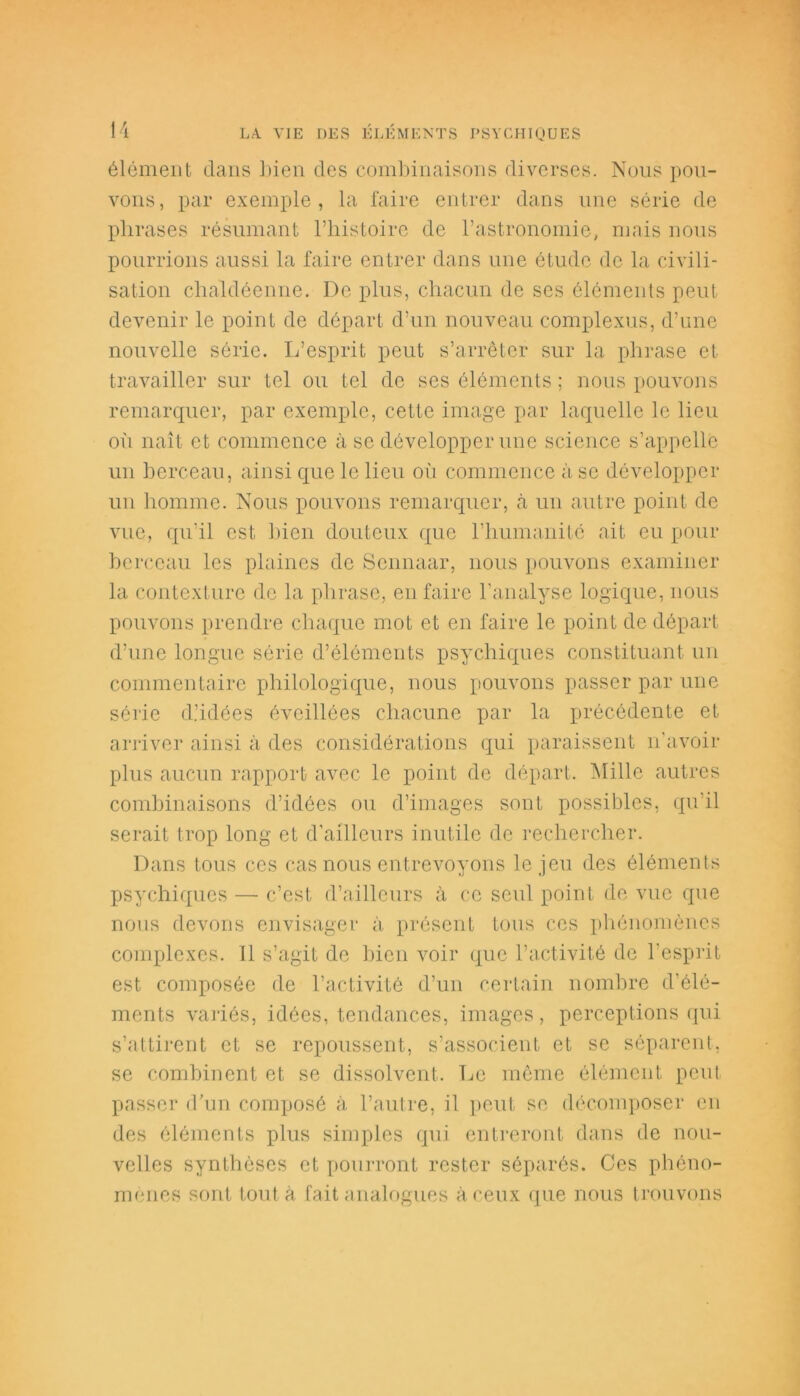 élément dans bien des combinaisons diverses. Nous pou- vons, par exemple, la faire entrer dans une série de phrases résumant l’histoire de l’astronomie, mais nous pourrions aussi la faire entrer dans une étude de la civili- sation chaldéenne. De plus, chacun de ses éléments peut devenir le point de départ d’un nouveau complexus, d’une nouvelle série. L’esprit peut s’arrêter sur la phrase et travailler sur tel ou tel de ses éléments ; nous pouvons remarquer, par exemple, cette image par laquelle le lieu où naît et commence à se développer une science s’appelle un berceau, ainsi que le lieu où commence à se développer un homme. Nous pouvons remarquer, <à un autre point de vue, qu’il est bien douteux que l’humanité ait eu pour berceau les plaines de Scnnaar, nous pouvons examiner la contexture de la phrase, en faire l'analyse logique, nous pouvons prendre chaque mot et en faire le point de départ d’une longue série d’éléments psychiques constituant un commentaire philologique, nous pouvons passer par une série d.’idées éveillées chacune par la précédente et arriver ainsi à des considérations qui paraissent n’avoir plus aucun rapport avec le point de départ. Mille autres combinaisons d’idées ou d’images sont possibles, qu’il serait trop long et d'ailleurs inutile de rechercher. Dans tous ces cas nous entrevoyons le jeu des éléments psychiques — c’est d’ailleurs à ce seul point de vue que nous devons envisager à présent tous ces phénomènes complexes. Il s’agit de bien voir que l’activité de l'esprit est composée de l’activité d’un certain nombre d’élé- ments variés, idées, tendances, images, perceptions qui s’attirent et se repoussent, s’associent et se séparent, se combinent et se dissolvent. Le même élément peut passer d’un composé à l’autre, il peut se décomposer en des éléments plus simples qui entreront dans de nou- velles synthèses et pourront rester séparés. Ces phéno- mènes sont tout à fait analogues à ceux que nous trouvons