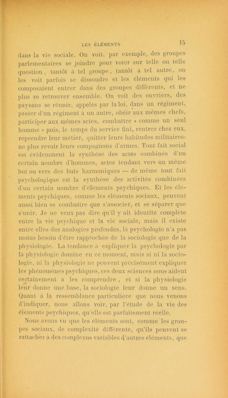 dans la vie sociale. On voit, par exemple, des groupes parlementaires se joindre pour voter sur telle ou telle question, tantôt à tel groupe, tantôt a tel autre, on les voit parfois se dissoudre et les éléments qui les composaient entrer dans des groupes différents, et ne plus se retrouver ensemble. On voit des ouvriers, des paysans se réunir, appelés par la loi, dans un régiment, passer d’un régiment à un autre, obéir aux mêmes chefs, participer aux mêmes actes, combattre « comme un seul homme » puis, le temps du service fini, rentrer chez eux, reprendre leur métier, quitter leurs habitudes militaires? ne plus revoir leurs compagnons d’armes. Tout fait social est évidemment la synthèse des actes combinés d’un certain nombre d'hommes, actes tendant vers un même but ou vers des buts harmoniques — de même tout fait psychologique est la synthèse des activités combinées d’un certain nombre d’éléments psychiques. Et les élé- ments psychiques, comme les éléments sociaux, peuvent aussi bien se combattre que s’associer, et se séparer que s’unir. Je ne veux pas dire qu’il y ait identité complète entre la vie psychique et la vie sociale, mais il existe entre elles des analogies profondes, la psychologie n’a pas moins besoin d’être rapprochée de la sociologie que de la physiologie. La tendance à expliquer la psychologie par la physiologie domine en ce moment, mais si ni la socio- logie. ni la physiologie ne peuvent précisément expliquer les phénomènes psychiques, ces deux sciences nous aident certainement à les comprendre , et si la physiologie leur donne une base, la sociologie leur donne un sens. Quant à la ressemblance particulière que nous venons d’indiquer, nous allons voir, par l’étude de la vie des éléments psychiques, qu’elle est parfaitement réelle. Nous avons vu que les éléments sont, comme les grou- pes sociaux, de complexité différente, qu’ils peuvent se rattacher à des complexus variables d’autres éléments, que