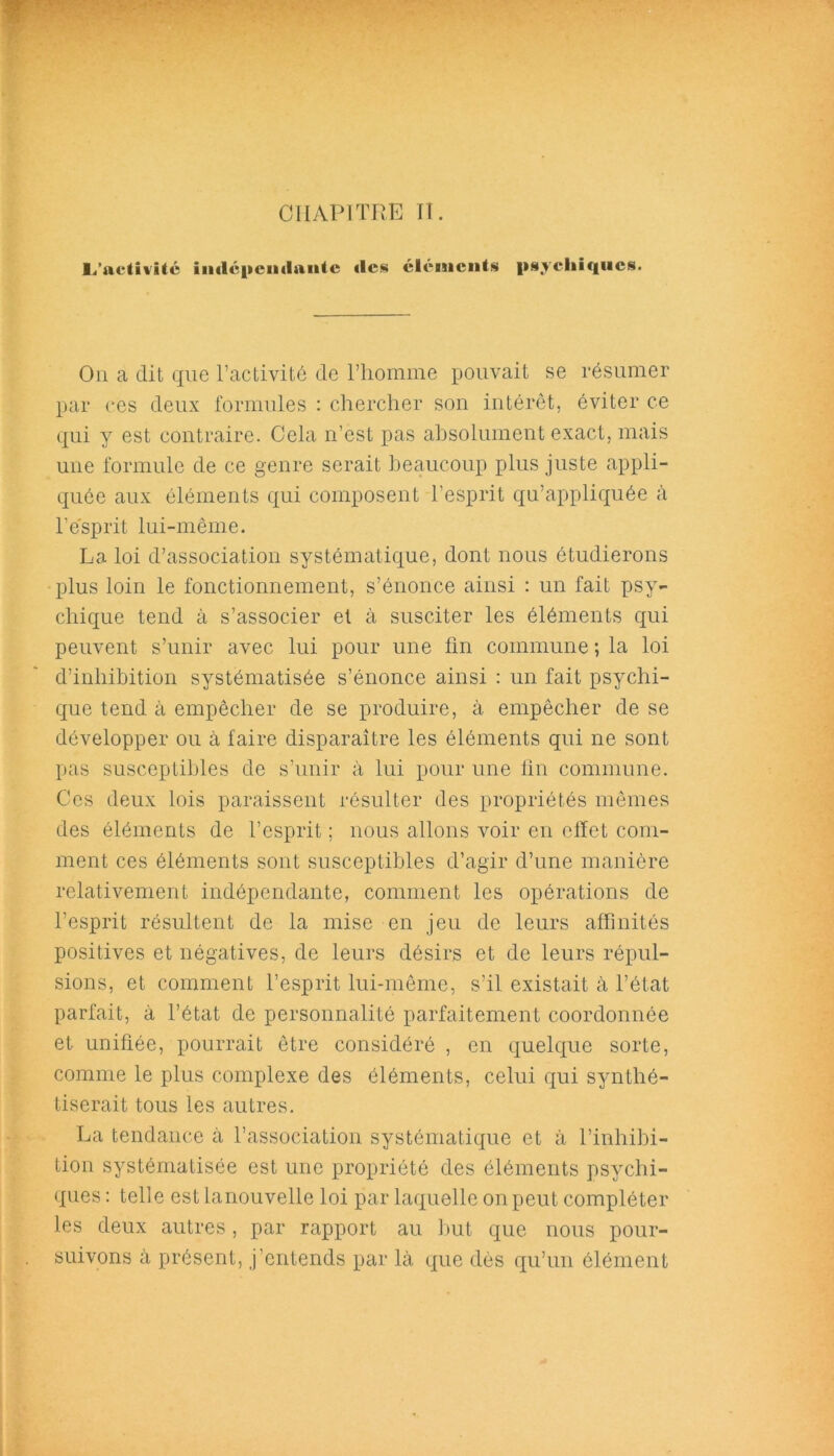 CHAPITRE II. L'adiiitc indépendante «les éléments psychiques. On a dit que l’activité de l’homme pouvait se résumer par ces deux formules : chercher son intérêt, éviter ce qui y est contraire. Cela n’est pas absolument exact, mais une formule de ce genre serait beaucoup plus juste appli- quée aux éléments qui composent l’esprit qu’appliquée à l’esprit lui-même. La loi d’association systématique, dont nous étudierons plus loin le fonctionnement, s’énonce ainsi : un fait psy- chique tend à s’associer et à susciter les éléments qui peuvent s’unir avec lui pour une fin commune ; la loi d’inhibition systématisée s’énonce ainsi : un fait psychi- que tend à empêcher de se produire, à empêcher de se développer ou à faire disparaître les éléments qui ne sont pas susceptibles de s’unir à lui pour une fin commune. Ces deux lois paraissent résulter des propriétés mêmes des éléments de l’esprit ; nous allons voir en clïet com- ment ces éléments sont susceptibles d’agir d’une manière relativement indépendante, comment les opérations de l’esprit résultent de la mise en jeu de leurs affinités positives et négatives, de leurs désirs et de leurs répul- sions, et comment l’esprit lui-même, s’il existait à l’état parfait, à l’état de personnalité parfaitement coordonnée et unifiée, pourrait être considéré , en quelque sorte, comme le plus complexe des éléments, celui qui synthé- tiserait tous les autres. La tendance à l’association systématique et à l’inhibi- tion systématisée est une propriété des éléments psychi- ques : telle est lanouvelle loi par laquelle on peut compléter les deux autres, par rapport au but que nous pour- suivons à présent, j’entends par là que dès qu’un élément