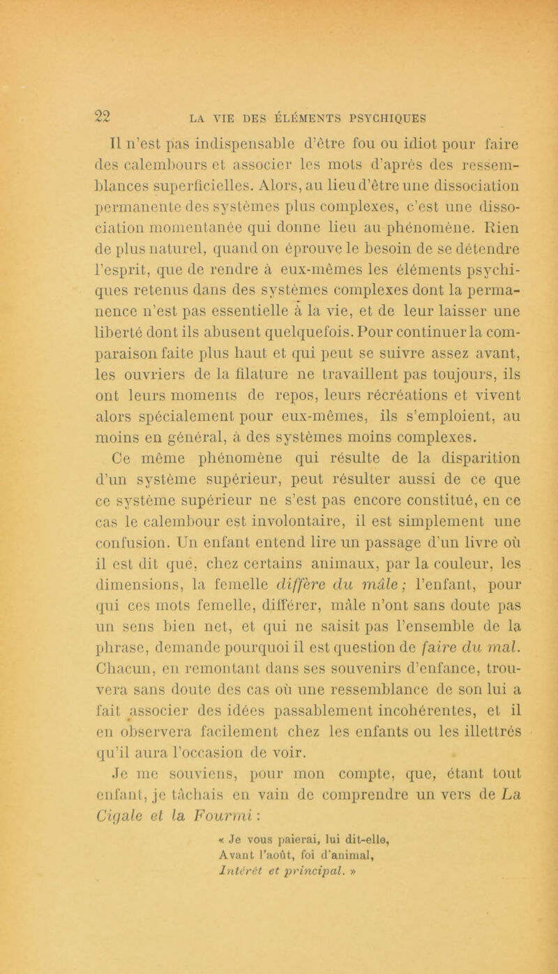 Tl n’est pas indispensable d’être fou ou idiot pour faire des calembours et associer les mots d’après des ressem- blances superficielles. Alors, au lieu d’être une dissociation permanente des systèmes plus complexes, c’est une disso- ciation momentanée qui donne lieu au phénomène. Rien de plus naturel, quand on éprouve le besoin de se détendre l’esprit, que de rendre à eux-mêmes les éléments psychi- ques retenus dans des systèmes complexes dont la perma- nence n’est pas essentielle à la vie, et de leur laisser une liberté dont ils abusent quelquefois. Pour continuer la com- paraison faite plus haut et qui peut se suivre assez avant, les ouvriers de la filature ne travaillent pas toujours, ils ont leurs moments de repos, leurs récréations et vivent alors spécialement pour eux-mêmes, ils s’emploient, au moins en général, à des systèmes moins complexes. Ce même phénomène qui résulte de la disparition d’un système supérieur, peut résulter aussi de ce que ce système supérieur ne s’est pas encore constitué, en ce cas le calembour est involontaire, il est simplement une confusion. Un enfant entend lire lin passage d’un livre où il est dit que, chez certains animaux, par la couleur, les dimensions, la femelle diffère du mâle ; l’enfant, pour qui ces mots femelle, différer, mâle n’ont sans doute pas un sens bien net, et qui ne saisit pas l’ensemble de la pli rase, demande pourquoi il est question de faire du mal. Chacun, en remontant dans ses souvenirs d’enfance, trou- vera sans doute des cas où une ressemblance de son lui a fait associer des idées passablement incohérentes, et il en observera facilement chez les enfants ou les illettrés qu’il aura l’occasion de voir. Je me souviens, pour mon compte, que, étant tout enfant, je tâchais en vain de comprendre un vers de La Cigale et la Fourmi : « Je vous paierai, lui dit-elle, Avant l’août, foi d’animal, Intérêt et principal. »