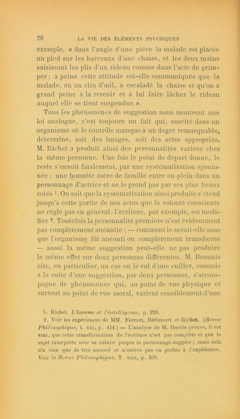 exemple, « dans l’angle d’une pièce la malade est placée un pied sur les barreaux d’une chaise, et les deux mains saisissant les plis d’un rideau comme dans l’acte de grim- per ; à peine cette attitude est-elle communiquée que la malade, en un clin d’œil, a escaladé la chaise et qu’on a grand peine à la retenir et à lui faire lâcher le rideau auquel elle se tient suspendue ». Tous les phénomènes de suggestion nous montrent une loi analogue, c’est toujours un fait qui, suscité dans un organisme où le contrôle manque à un degré remarquable, détermine, soit des images, soit des actes appropriés. M. R ichet a produit ainsi des personnalités variées chez la même personne. Une fois le point de départ donné, le reste s’ensuit fatalement, par une systématisation sponta- née ; une honnête mère de famille entre en plein dans un personnage d’actrice et ne le prend pas par scs plus beaux cotés h On sait que la systématisation ainsi produite s’étend jusqu’à cette partie de nos actes que la volonté consciente ne régie pas en général: l’écriture, par exemple, est modi- fiée 1 2. Toutefois la personnalité première n’est évidemment pas complètement anéantie ; — comment le serait-elle sans que l’organisme fût anéanti ou complètement transformé — aussi la même suggestion peut-elle ne pas produire le même effet sur deux personnes différentes. M. Beaunis cite, en particulier, un cas où le vol d’une cuiller, commis à la suite d’une suggestion, par deux personnes, s’accom- pagne de phénomènes qui, au point de vue physique et surtout au point de vue moral, varient sensiblement d’une 1. Richet. L'homme et l'intelligence, p. 238. 2. Voir les expériences de MM. Ferrari, Hérieourt et liiehef. (Revue Philosophique, t. xxi, p. 414.) — L’analyse de M. Hoctès prouve, il est vrai., que cette transformation de l’écriture n’est pas complète et que le sujet interprète avec sa nature propre le personnage suggéré ; mais cela n’a rien que de très naturel et n'enlève pas sa portée à l'expérience. Voir la Revue Philosophique, T. xxii, p. 330.