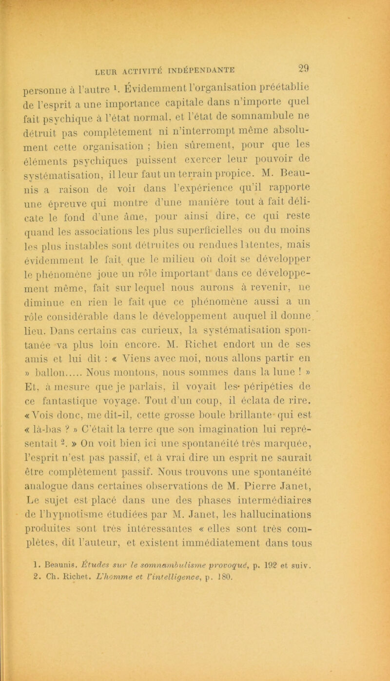 20 personne à l’autre 1 2. Evidemment 1 organisation préétablie de l’esprit a une importance capitale dans n importe quel fait psychique à l’état normal, et l’état de somnambule ne détruit pas complètement ni n’interrompt même absolu- ment cette organisation ; bien sûrement, pour que les éléments psychiques puissent exercer leur pouvoir de systématisation, il leur faut un terrain propice. M. Beau- nis a raison de voir dans l’expérience qu’il rapporte une épreuve qui montre d’une manière tout à fait déli- cate le fond d’une âme, pour ainsi dire, ce qui reste quand les associations les plus superficielles ou du moins les plus instables sont détruites ou rendues latentes, mais évidemment le fait que le milieu où doit se développer le phénomène joue un rôle important dans ce développe- ment même, fait sur lequel nous aurons à revenir, ne diminue en rien le fait que ce phénomène aussi a un rôle considérable dans le développement auquel il donne, lieu. Dans certains cas curieux, la systématisation spon- tanée va plus loin encore. M. Richet endort un de ses amis et lui dit : « Viens avec moi, nous allons partir en » ballon Nous montons, nous sommes dans la lune ! » Et. à mesure que je parlais, il voyait les* péripéties de ce fantastique voyage. Tout d’un coup, il éclata de rire. « Vois donc, me dit-il, cette grosse boule brillante- qui est « là-bas ? » C’était la terre que son imagination lui repré- sentait -. » On voit bien ici une spontanéité très marquée, l’esprit n’est, pas passif, et à vrai dire un esprit ne saurait être complètement passif. Nous trouvons une spontanéité analogue dans certaines observations de M. Pierre Janet, Le sujet est placé dans une des phases intermédiaires de l’hypnotisme étudiées par M. Janet, les hallucinations produites sont très intéressantes « elles sont très com- plètes, dit l’auteur, et existent immédiatement dans tous 1. Beaunis. Études sur le somnambulisme provoqué, p. 192 et suiv. 2. Ch. Richet. L'homme et l’intelligence, p. J80.