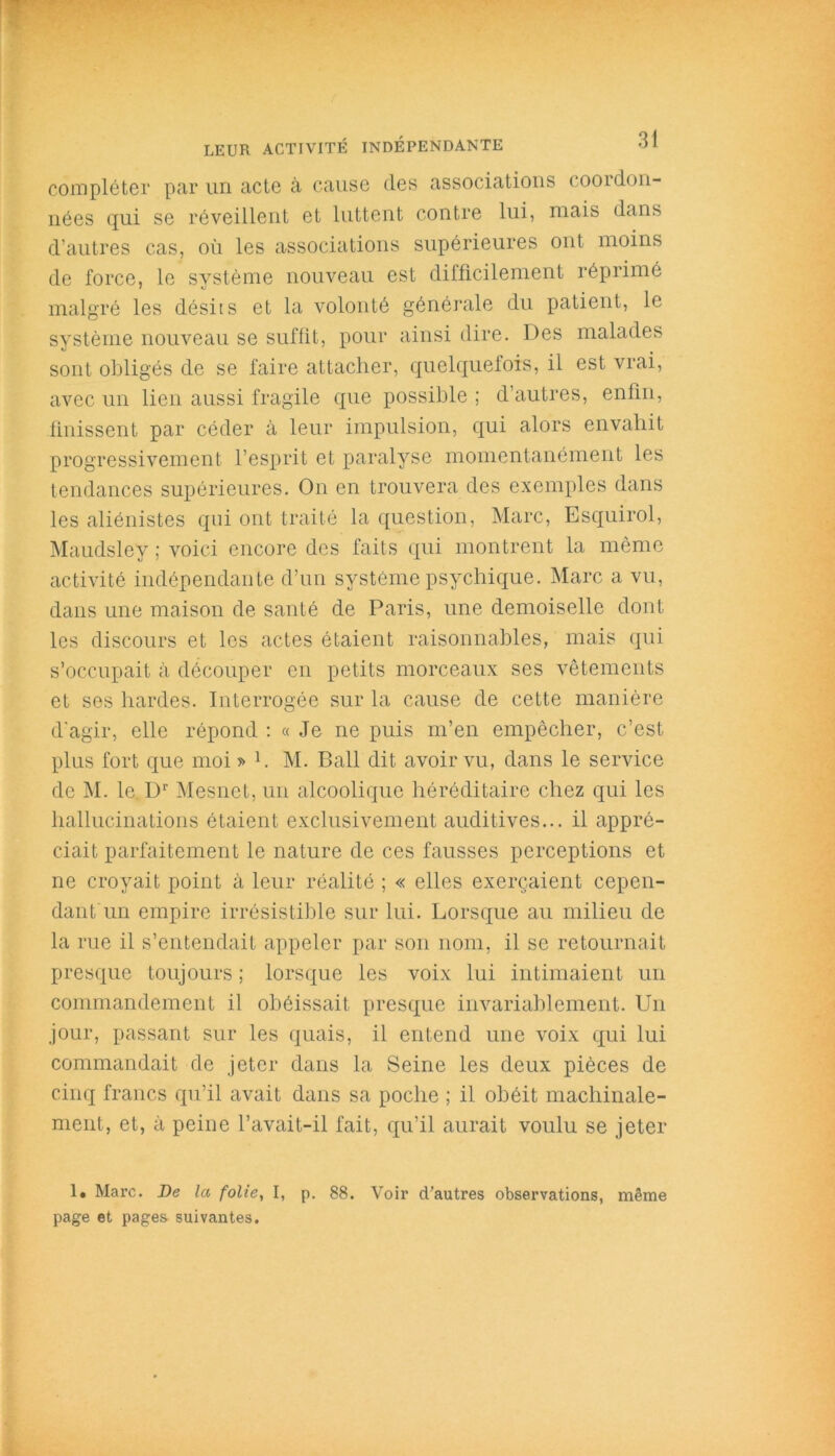 compléter par un acte à cause des associations coordon- nées qui se réveillent et luttent contre lui, mais dans d’autres cas, où les associations supérieures ont moins de force, le système nouveau est difficilement réprime malgré les désiis et la volonté générale du patient, le système nouveau se suffit, pour ainsi dire. Des malades sont obligés de se faire attacher, quelquefois, il est vrai, avec un lien aussi fragile que possible ; d’autres, enfin, finissent par céder à leur impulsion, qui alors envahit progressivement l’esprit et paralyse momentanément les tendances supérieures. On en trouvera des exemples dans les aliénistes qui ont traité la question, Marc, Esquirol, Maudslev ; voici encore des faits qui montrent la même activité indépendante d’un système psychique. Marc a vu, dans une maison de santé de Paris, une demoiselle dont les discours et les actes étaient raisonnables, mais qui s’occupait à découper en petits morceaux ses vêtements et ses hardes. Interrogée sur la cause de cette manière d'agir, elle répond : « Je ne puis m’en empêcher, c’est, plus fort que moi » L M. Bail dit avoir vu, dans le service de M. le Dr Mesnet, un alcoolique héréditaire chez qui les hallucinations étaient exclusivement auditives... il appré- ciait parfaitement le nature de ces fausses perceptions et ne croyait point à leur réalité ; « elles exerçaient cepen- dant un empire irrésistible sur lui. Lorsque au milieu de la rue il s’entendait appeler par son nom, il se retournait presque toujours ; lorsque les voix lui intimaient un commandement il obéissait presque invariablement. Un jour, passant sur les quais, il entend une voix qui lui commandait de jeter dans la Seine les deux pièces de cinq francs qu’il avait dans sa poche ; il obéit machinale- ment, et, à peine l’avait-il fait, qu’il aurait voulu se jeter 1. Marc. De la folie, I, p. 88. Voir d’autres observations, même page et pages- suivantes.