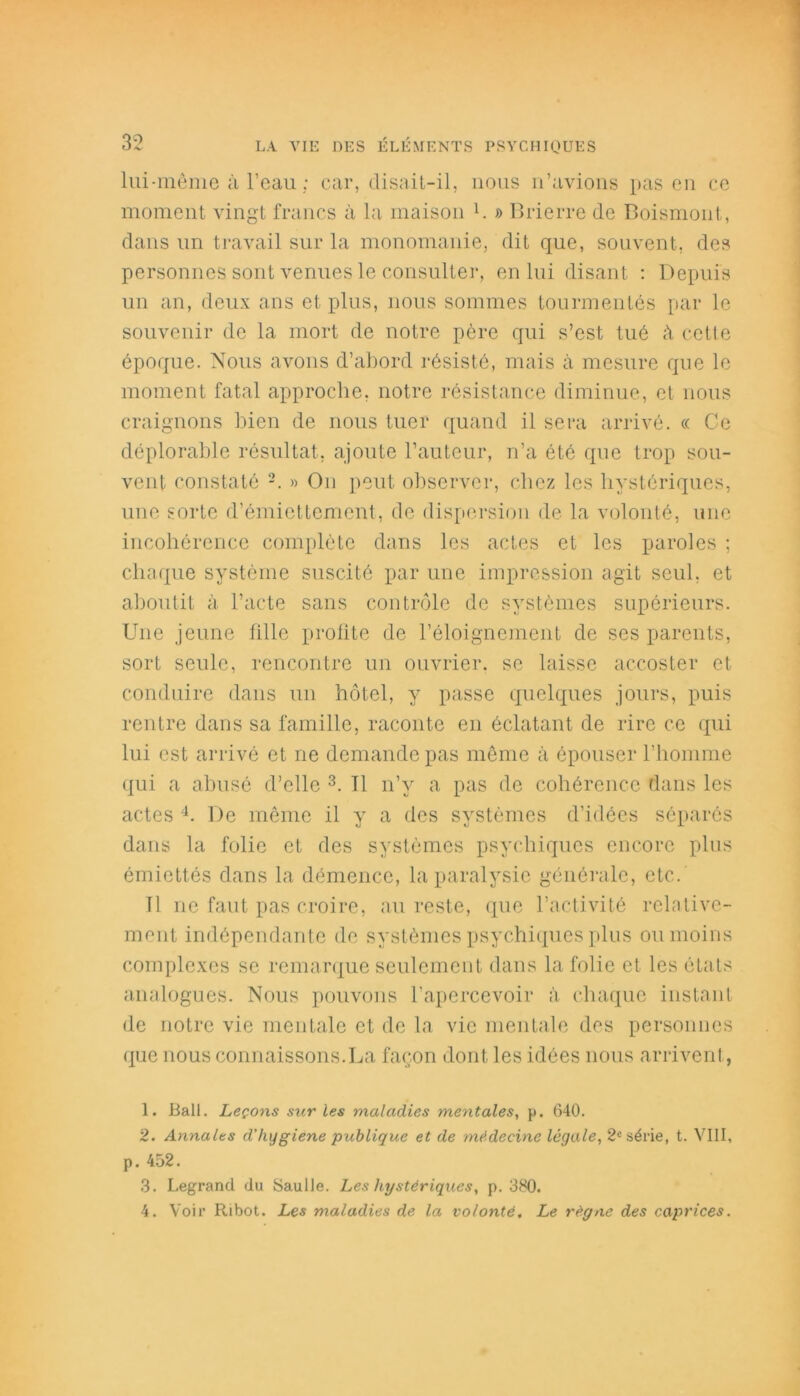 lui-même à l’eau ; car, disait-il, nous n’avions pas en ce moment vingt francs à la maison h » Brierre de Boismont, dans un travail sur la monomanie, dit que, souvent, des personnes sont venues le consulter, en lui disant : Depuis un an, deux ans et plus, nous sommes tourmentés par le souvenir de la mort de notre père qui s’est tué à cette époque. Nous avons d’abord résisté, mais à mesure que le moment fatal approche, notre résistance diminue, et nous craignons bien de nous tuer quand il sera arrivé. « Ce déplorable résultat, ajoute l’auteur, n’a été que trop sou- vent constaté » On peut observer, chez les hystériques, une sorte d’émiettement, de dispersion de la volonté, une incohérence complète dans les actes et les paroles ; chaque système suscité par une impression agit seul, et aboutit à l’acte sans contrôle de systèmes supérieurs. Une jeune fille profite de l’éloignement de ses parents, sort seule, rencontre un ouvrier, se laisse accoster et conduire dans un hôtel, y passe quelques jours, puis rentre dans sa famille, raconte en éclatant de rire ce qui lui est arrivé et ne demande pas même à épouser l’homme qui a abusé d’elle 1 2 3. Tl n’v a pas de cohérence dans les actes 4. De même il y a des systèmes d’idées séparés dans la folie et des systèmes psychiques encore plus émiettés dans la démence, la paralysie générale, etc. Tl ne faut pas croire, au reste, que l’activité relative- ment indépendante de systèmes psychiques plus ou moins complexes se remarque seulement dans la folie et les étals analogues. Nous pouvons l’apercevoir à chaque instant de notre vie mentale et de la vie mentale des personnes que nous connaissons.La façon dont les idées nous arrivent, 1. Bail. Leçons sur les maladies mentales, p. 640. 2. Annales d’hygiene publique et de médecine légale, 2e série, t. VIII, p. 452. 3. Legrand (lu Saulle. Les hystériques, p. 380. 4. Voir Ribot. Les maladies de la volonté. Le règne des caprices.