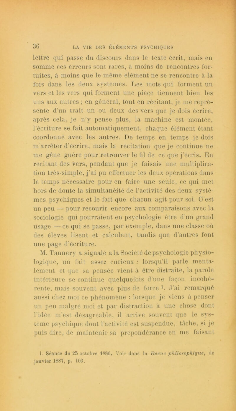 lettre qui passe du discours dans le texte écrit, mais en somme ces erreurs sont rares, à moins de rencontres for- tuites, à moins que le même élément ne se rencontre à la fois dans les deux systèmes. Les mots qui forment un vers et les vers qui forment une piège tiennent bien les uns aux autres ; en général, tout en récitant, je me repré- sente d’un trait un ou deux des vers que je dois écrire, après cela, je n’y pense plus, la machine est montée, l’écriture se fait automatiquement, chaque élément étant coordonné avec les autres. De temps en temps je dois m’arrêter d’écrire, mais la récitation que je continue ne me gêne guère pour retrouver le fil de ce que j’écris. En récitant des vers, pendant que je faisais une multiplica- tion très-simple, j’ai pu effectuer les deux opérations dans le temps nécessaire pour en faire une seule, ce qui met hors de doute la simultanéité de l’activité des deux systè- mes psychiques et le fait que chacun agit pour soi. C’est un peu — pour recourir encore aux comparaisons avec la sociologie qui pourraient en psychologie être d’un grand usage — ce qui se passe, par exemple, dans une classe où des élèves lisent et calculent, tandis que d’autres font une page d’écriture. M. Tannery a signalé à la Société de psychologie physio- logique, un fait assez curieux : lorsqu’il parle menta- lement et que sa pensée vient à être distraite, la parole intérieure se continue quelquefois d’une façon incohé- rente, mais souvent avec plus de force l. J’ai remarqué aussi chez moi ce phénomène : lorsque je viens à penser un peu malgré moi et par distraction à une chose dont l’idée m’est désagréable, il arrive souvent que le sys- tème psychique dont l’activité est suspendue, tâche, si je puis dire, de maintenir sa prépondérance en me faisant i. Séance du 25 octobre 1886. Voir dans la Revue philosophique, de janvier 1887, p. 103.