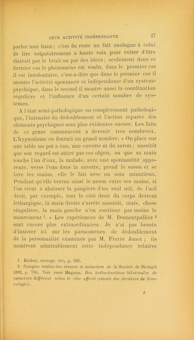 parler tout haut ; c’est du reste un fait analogue a celui de lire volontairement à haute voix pour éviter d être distrait par le bruit ou par des idées ; seulement dans ce dernier cas le phénomène est voulu, dans le premier cas il est involontaire, c’est-à-dire que dans le premier cas il montre l’activité spontanée et indépendante d’un système psychique, dans le second il montre aussi la coordination régulière et l’influence d’un certain nombre de sys- tèmes. A l'état semi-pathologique ou complètement pathologi- que, l’intensité du dédoublement et l’action séparée des éléments psychiques sont plus évidentes encore. Les faits de ce genre commencent à devenir très nombreux. L’hypnotisme en fournit un grand nombre. « On place sur une table un pot à eau, une cuvette et du savon ; aussitôt que son regard est attiré par ces objets, ou que sa main touche l’un d’eux, la malade, avec une spontanéité appa- rente, verse l’eau dans la cuvette, prend le savon et se lave les mains, elle le fait avec un soin minutieux. Pendant qu’elle tourne ainsi le savon entre ses mains, si l’on vient à abaisser la paupière d’un seul œil, de l’œil droit, par exemple, tout le côté droit du corps devient léthargique, la main droite s’arrête aussitôt, mais, chose singulière, la main gauche n’en continue pas moins le mouvement1. » Les expériences de M. Dumontpallier 2 sont encore plus extraordinaires. Je n’ai pas besoin d’insister ici sur les phénomènes de dédoublement de la personnalité examinés par M. Pierre Janet ; ils montrent admirablement cette indépendance relative 1. Richer, ouvrage cité, p. 693. 2. Comptes rendus des séances et mémoires île la Société de Biologie 1882, p. 786. Voir aussi Magnan. Des hallucinations bilatérales de caractère différent selon le côté affecté (extrait des Archives de Neu* rologie). d