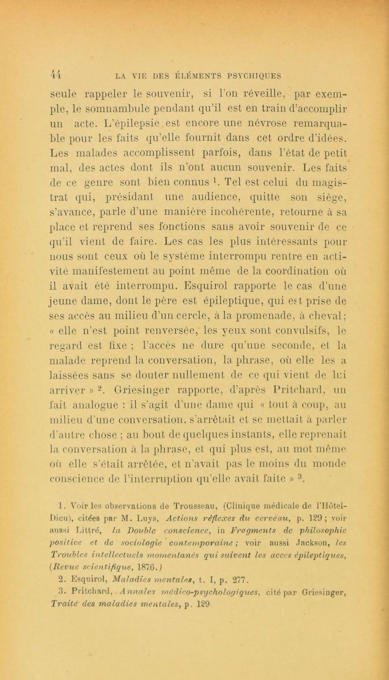 seule rappeler le souvenir, si l’on réveille, par exem- ple, le somnambule pendant qu’il est en train d’accomplir un acte. L’épilepsie est encore une névrose remarqua- ble pour les faits qu’elle fournit dans cet ordre d’idées. Les malades accomplissent parfois, dans l’état de petit mal, des actes dont ils n’ont aucun souvenir. Les faits de ce genre sont bien connus L Tel est celui du magis- trat qui, présidant une audience, quitte son siège, s’avance, parle d’une manière incohérente, retourne à sa place et reprend ses fonctions sans avoir souvenir de ce qu’il vient de faire. Les cas les pins intéressants pour nous sont ceux où le système interrompu rentre en acti- vité manifestement au point même de la coordination où il avait été interrompu. Esquirol rapporte le cas d’une jeune dame, dont le père est épileptique, qui est prise de ses accès au milieu d’un cercle, à la promenade, à cheval; « elle n’est point renversée, les yeux sont convulsifs, le regard est lixe ; l’accès ne dure qu’une seconde, et la malade reprend la conversation, la phrase, où elle les a laissées sans se douter nullement de ce qui vient de lui arriver » 1 2. Griesinger rapporte, d’après Pritchard, un fait analogue : il s’agit d’une dame qui « tout à coup, au milieu d’une conversation, s’arrêtait et se mettait à parler d’autre chose ; au bout de quelques instants, elle reprenait la conversation à la phrase, et qui plus est, au mot même où elle s’était arrêtée, et n’avait pas le moins du monde conscience de l'interruption qu’elle avait faite » 3. 1. Voiries observations de Trousseau, (Clinique médicale de lTIôtel- I)icu), citées par M. Luys, Actions réflexes du cerveau, p. 129; voir aussi Littré, la Double conscience, in Fragments de philosophie positive et de sociologie contemporaine ; voir aussi Jackson, les Troubles intellectuels momentanés qui suivent les accès épileptiques, (Revue scientifique, 1876.1 2. Esquirol, Maladies mentales, t. I, p. 277. 3. Pritchard, Annales rnédieo-psijchologiques, cité par Griesinger, Traité des maladies mentales, p. 129