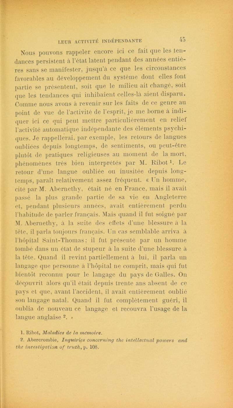 Nous pouvons rappeler encore ici ce fait que les ten- dances persistent à l’état latent pendant des années entiè- res sans se manifester, jusqu’à ce que les circonstances favorables au développement du système dont elles font partie se présentent, soit que le milieu ait changé, soit que les tendances qui inhibaient celles-là aient disparu. Comme nous avons à revenir sur les faits de ce genre au point de vue de l’activité de l’esprit, je me borne à indi- quer ici ce qui peut mettre particulièrement en relief l’activité automatique indépendante des éléments psychi- ques. .Te rappellerai, par exemple, les retours de langues oubliées depuis longtemps, de sentiments, ou peut-être plutôt de pratiques religieuses au moment de la mort, phénomènes très bien interprétés par M. Ribot b Le retour d’une langue oubliée ou inusitée depuis long- temps, paraît relativement assez fréquent. « Un homme, cité par M. Ahernethy, était né en France, mais il avait passé la plus grande partie de sa vie en Angleterre et, pendant plusieurs années, avait entièrement perdu l’habitude de parler français. Mais quand il fut soigné par M. Abernethv, à la suite des effets d’une blessure à la tète, il parla toujours français. Un cas semblable arriva à l’hôpital Saint-Thomas; il fut présenté par un homme tombé dans un état de stupeur à la suite d’une blessure à la tète. Quand il revint partiellement à lui, il parla un langage que personne à l’hôpital ne comprit, mais qui fut bientôt reconnu pour le langage du pays de Galles. On découvrit alors qu’il était depuis trente ans absent de ce pays et que, avant l’accident, il avait entièrement oublié son langage natal. Quand il fut complètement guéri, il oublia de nouveau ce langage et recouvra l’usage de la langue anglaise 1 2. > 1. Ribot, Maladies de la mémoire. 2. Abercrombie, Inquiries concerning the intellectuel poioers and the investigation of trutk, p. 108.