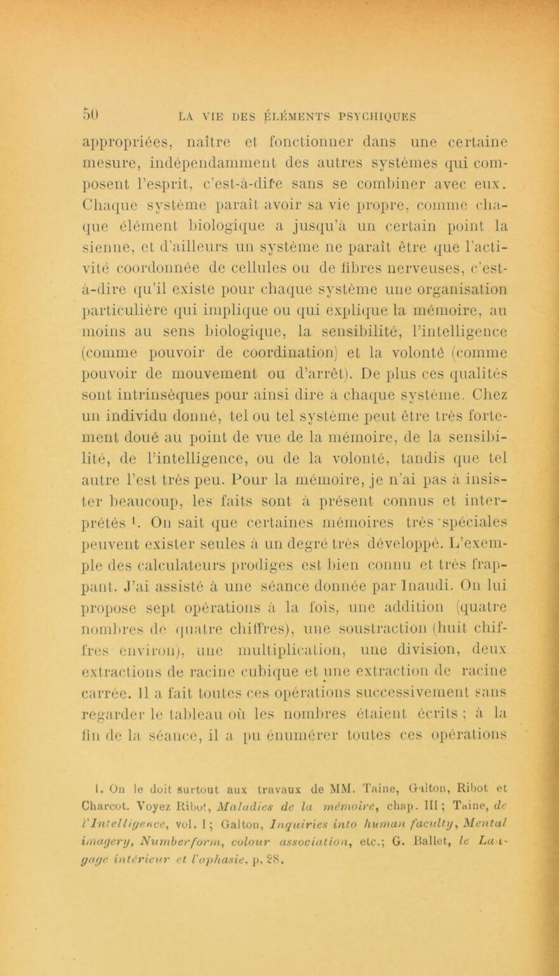 appropriées, naître et fonctionner dans une certaine mesure, indépendamment des autres systèmes qui com- posent l’esprit, c’est-à-dife sans se combiner avec eux. Chaque système paraît avoir sa vie propre, comme cho- que élément biologique a jusqu’à un certain point la sienne, et d’ailleurs un système 11e paraît être que l’acti- vité coordonnée de cellules ou de libres nerveuses, c’est- à-dire qu’il existe pour chaque système une organisation particulière «qui implique ou qui explique la mémoire, au moins au sens biologique, la sensibilité, l’intelligence (comme pouvoir de coordination) et la volonté (comme pouvoir de mouvement ou d’arrêt). De plus ces qualités sont intrinsèques pour ainsi dire à chaque système. Chez un individu donné, tel ou tel système peut être très forte- ment doué au point de vue de la mémoire, de la sensibi- lité, de l’intelligence, ou de la volonté, tandis que tel autre l’est très peu. Pour la mémoire, je n’ai pas à insis- ter beaucoup, les faits sont à présent connus et inter- prétés b O11 sait que certaines mémoires très‘spéciales peuvent exister seules à un degré très développé. L’exem- ple des calculateurs prodiges est bien connu et très frap- pant. J’ai assisté à une séance donnée par Inaudi. O11 lui propose sept opérations à la fois, une addition (quatre nom! 1res de quatre chiffres), une soustraction (huit chif- fres environ), une multiplication, une division, deux extractions de racine cubique et une extraction de racine carrée. Il a fait toutes ces opérations successivement sans regarder le tableau où les nombres étaient écrits ; à la lin de la séance, il a pu énumérer toutes ces opérations I. On le doit surtout aux travaux de MM. Taine, Qui ton, Ribot et Charcot. Voyez Ribot, Maladies de la mémoire, chap. III; Taine, de V Intelligence^ vol. I; Galton, Inquiries into liuman faculty, Mental imagertj, Numberform, colour association, etc.; G. Ballet, le La t~ gage intérieur et l'apliasie, p, 28.