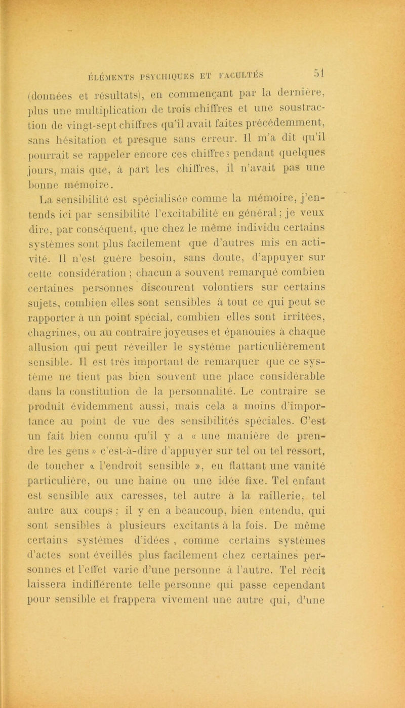 (données et résultats), en commençant par la dernière, plus une multiplication de trois chiffres et une soustrac- tion de vingt-sept chiffres qu’il avait faites précédemment, sans hésitation et presque sans erreur. 11 ma dit qu il pourrait se rappeler encore ces chiffre? pendant quelques jours, mais que, à part les chiffres, il n’avait pas une bonne mémoire. La sensibilité est spécialisée comme la mémoire, j’en- tends ici par sensibilité l’excitabilité en général; je veux dire, par conséquent, (pic chez le même individu certains systèmes sont plus facilement que d’autres mis en acti- vité. 11 n’est guère besoin, sans doute, d’appuyer sur cette considération ; chacun a souvent remarqué combien certaines personnes discourent volontiers sur certains sujets, combien elles sont sensibles à tout ce qui peut se rapporter à un point spécial, combien elles sont irritées, chagrines, ou au contraire joyeuses et épanouies à chaque allusion qui peut réveiller le système particulièrement sensible. 11 est très important de remarquer que ce sys- tème ne tient pas bien souvent une place considérable dans la constitution de la personnalité. Le contraire se produit évidemment aussi, mais cela a moins d’impor- tance au point de vue des sensibilités spéciales. C’est un fait bien connu qu’il y a « une manière de pren- dre les gens » c’est-à-dire d’appuyer sur tel ou tel ressort, de toucher a l’endroit sensible », en flattant une vanité particulière, ou une haine ou une idée fixe. Tel enfant est sensible aux caresses, tel autre à la raillerie, tel autre aux coups; il y en a beaucoup, bien entendu, qui sont sensibles à plusieurs excitants à la fois. De même certains systèmes d’idées , comme certains systèmes d’actes sont éveillés plus facilement chez certaines per- sonnes et l’effet varie d’une personne à l’autre. Tel récit laissera indifférente telle personne qui passe cependant pour sensible et frappera vivement une autre qui, d’une