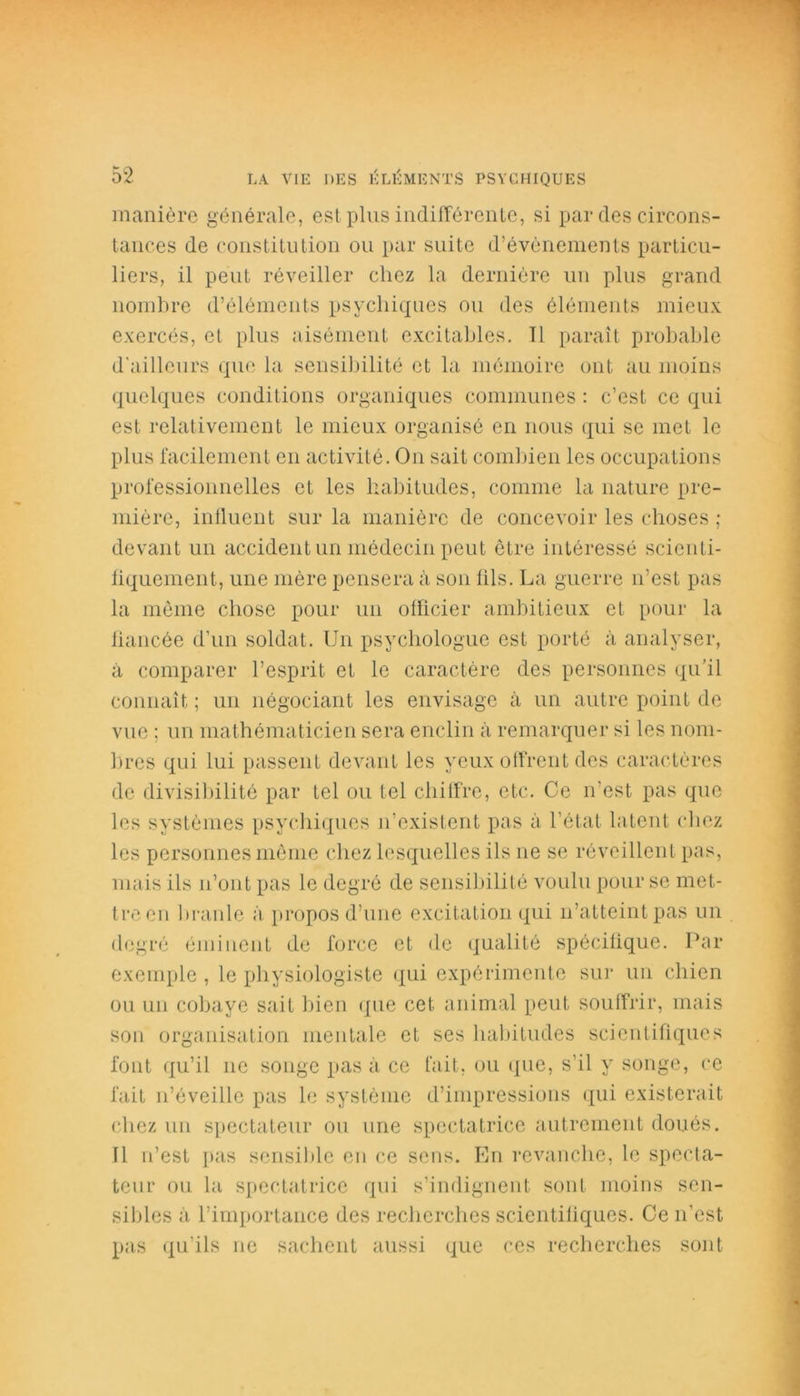 manière générale, est plus indifférente, si par des circons- tances de constitution ou par suite d’évènements particu- liers, il peut réveiller chez la dernière un plus grand nombre d’éléments psychiques ou des éléments mieux exercés, et plus aisément excitables. Tl paraît probable d'ailleurs que la sensibilité et la mémoire ont au moins quelques conditions organiques communes : c’est ce qui est relativement le mieux organisé en nous qui se met le plus facilement en activité. On sait combien les occupations professionnelles et les habitudes, comme la nature pre- mière, influent sur la manière de concevoir les choses ; devant un accident un médecin peut être intéressé scicnti- fiquement, une mère pensera à son lils. La guerre n’est pas la même chose pour un officier ambitieux et pour la fiancée d'un soldat. Un psychologue est porté à analyser, à comparer l’esprit et le caractère des personnes qu’il connaît ; un négociant les envisage ix un autre point de vue ; un mathématicien sera enclin à remarquer si les nom- bres qui lui passent devant les yeux offrent des caractères de divisibilité par tel ou tel chiffre, etc. Ce n'est pas que les systèmes psychiques n’existent pas à l’état latent chez les personnes même chez lesquelles ils ne se réveillent pas, mais ils n’ont pas le degré de sensibilité voulu pour se met- tre en branle à propos d’une excitation qui n’atteint pas un degré éminent de force et de qualité spécifique. Par exemple , le physiologiste qui expérimente sur un chien ou un cobaye sait bien que cet animal peut souffrir, mais son organisation mentale et ses habitudes scientifiques font qu’il 11e songe pas à ce fait, ou que, s’il y songe, ce fait n’éveille pas le système d’impressions qui existerait chez un spectateur on une spectatrice autrement doués. 11 n’est pas sensible en ce sens. En revanche, le specta- teur ou la spectatrice qui s’indignent sont moins sen- sibles à l’importance des recherches scientifiques. Ce 11'est pas qu’ils ne sachent aussi que ces recherches sont