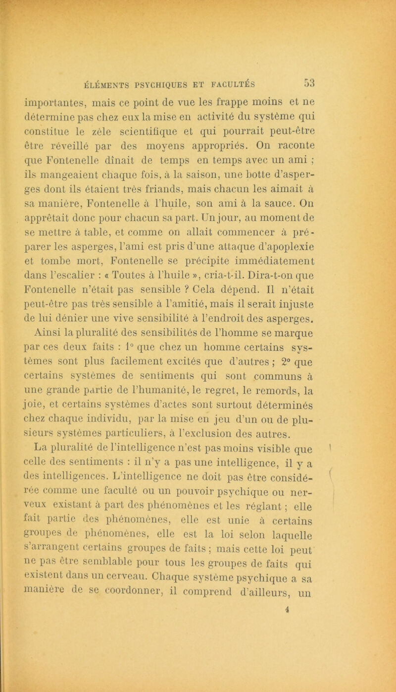 importantes, mais ce point de vue les frappe moins et ne détermine pas chez eux la mise en activité du système qui constitue le zèle scientifique et qui pourrait peut-être être réveillé par des moyens appropriés. On raconte que Fontenelle dînait de temps en temps avec un ami ; ils mangeaient chaque fois, à la saison, une hotte d’asper- ges dont ils étaient très friands, mais chacun les aimait à sa manière, Fontenelle à l’huile, son ami à la sauce. On apprêtait donc pour chacun sa part. Un jour, au moment de se mettre à table, et comme on allait commencer à pré- parer les asperges, l’ami est pris d’une attaque d’apoplexie et tombe mort, Fontenelle se précipite immédiatement dans l’escalier : « Toutes à l’huile », cria-t-il. Dira-t-on que Fontenelle n’était pas sensible ? Cela dépend. Il n’était peut-être pas très sensible à l’amitié, mais il serait injuste de lui dénier une vive sensibilité à l’endroit des asperges. Ainsi la pluralité des sensibilités de l’homme se marque par ces deux faits : 1° que chez un homme certains sys- tèmes sont plus facilement excités que d’autres ; 2° que certains systèmes de sentiments qui sont communs à une grande partie de l’humanité, le regret, le remords, la joie, et certains systèmes d’actes sont surtout déterminés chez chaque individu, par la mise en jeu d’un ou de plu- sieurs systèmes particuliers, à l’exclusion des autres. La pluralité de l’intelligence n’est pas moins visible que celle des sentiments : il n’y a pas une intelligence, il y a des intelligences. L’intelligence ne doit pas être considé- rée comme une faculté ou un pouvoir psychique ou ner- veux existant à part des phénomènes et les réglant ; elle fait partie des phénomènes, elle est unie à certains groupes de phénomènes, elle est la loi selon laquelle s’arrangent certains groupes de faits ; mais cette loi peut ne pas être semblable pour tous les groupes de faits qui existent dans un cerveau. Chaque système psychique a sa manière de se coordonner, il comprend d’ailleurs, un i