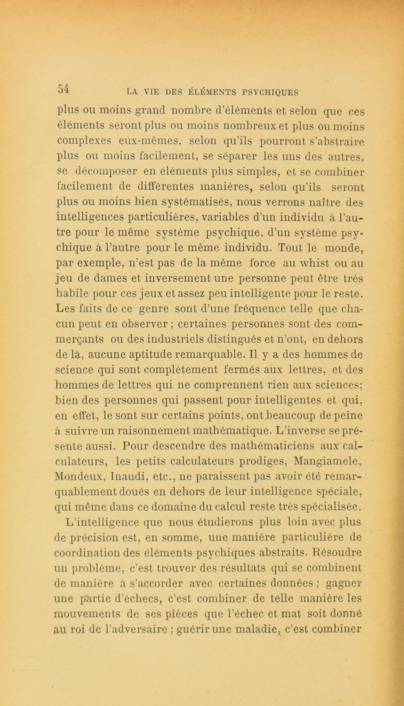 plus ou moins grand nombre d’éléments et selon que ces éléments seront plus ou moins nombreux et plus ou moins complexes eux-mêmes, selon qu’ils pourront s’abstraire plus ou moins facilement, se séparer les uns des autres, se décomposer en éléments plus simples, et se combiner facilement de différentes manières, selon qu’ils seront plus ou moins bien systématisés, nous verrons naître des intelligences particulières, variables d’un individu à l’au- tre pour le même système psychique, d’un système psy- chique à l’autre pour le même individu. Tout le monde, par exemple, n’est pas de la même force au whist ou au jeu de dames et inversement une personne peut être très habile pour ces jeux et assez peu intelligente pour le reste. Les faits de ce genre sont d’une fréquence telle que cha- cun peut en observer ; certaines personnes sont des com- merçants ou des industriels distingués et n’ont, en dehors de là, aucune aptitude remarquable. Il y a des hommes de science qui sont complètement fermés aux lettres, et des hommes de lettres qui ne comprennent rien aux sciences; bien des personnes qui passent pour intelligentes et qui, en effet, le sont sur certains points, ont beaucoup de peine à suivre un raisonnement mathématique. L’inverse se pré- sente aussi. Pour descendre des mathématiciens aux cal- culateurs, les petits calculateurs prodiges, Mangiamele, Mondeux, Inaudi, etc., ne paraissent pas avoir été remar- quablement doués en dehors de leur intelligence spéciale, qui même dans ce domaine du calcul reste très spécialisée. L’intelligence que nous étudierons plus loin avec plus de précision est, en somme, une manière particulière de coordination des éléments psychiques abstraits. Résoudre un problème, c’est trouver des résultats qui se combinent de manière à s’accorder avec certaines données ; gagner une p'artie d’échecs, c’est combiner de telle manière les mouvements de ses pièces que l’échec et mat soit donné au roi de l’adversaire ; guérir une maladie, c’est combiner