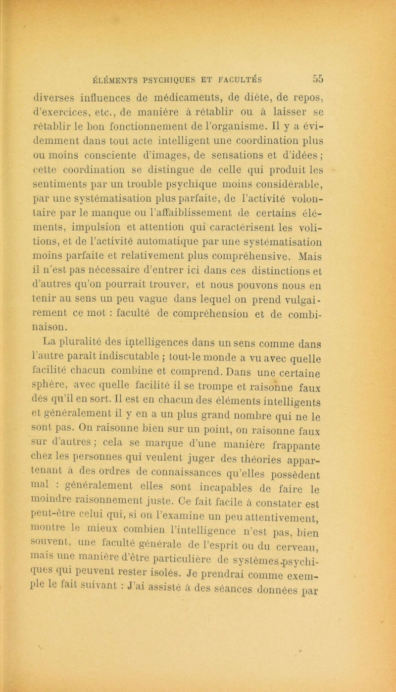 diverses influences de médicaments, de diète, de repos, d’exercices, etc., de manière à rétablir ou à laisser se rétablir le bon fonctionnement de l’organisme. Il y a évi- demment dans tout acte intelligent une coordination plus ou moins consciente d’images, de sensations et d’idées ; cette coordination se distingue de celle qui produit les sentiments par un trouble psychique moins considérable, par une systématisation plus parfaite, de l’activité volon- taire par le manque ou l’affaiblissement de certains élé- ments, impulsion et attention qui caractérisent les voû- tions, et de l’activité automatique par une systématisation moins parfaite et relativement plus compréhensive. Mais il n’est pas nécessaire d’entrer ici dans ces distinctions et d’autres qu’on pourrait trouver, et nous pouvons nous en tenir au sens un peu vague dans lequel on prend vulgai- rement ce mot : faculté de compréhension et de combi- naison. La pluralité des intelligences dans un sens comme dans l’autre paraît indiscutable ; tout-le monde a vu avec quelle facilité chacun combine et comprend. Dans une certaine sphère, avec quelle facilité il se trompe et raisonne faux dès qu il en soi t. Il est en chacun des éléments intelligents et généialcment il y en a un plus grand nombre qui ne le sont pas. On raisonne bien sur un point, on raisonne faux sui d auties, cela se marque dune manière frappante chez les personnes qui veulent juger des théories appar- tenant à des ordres de connaissances qu’elles possèdent mal : généralement elles sont incapables de faire le moindre raisonnement juste. Ce fait facile à constater est peut-être celui qui, si on l’examine un peu attentivement, montre le mieux combien l’intelligence n’est pas, bien souvent, une faculté générale de l’esprit ou du cerveau, mais une manière d’être particulière de systèmes.psychi- ques qui peuvent rester isolés. Je prendrai comme exem- ple le fait suivant : J’ai assisté cà des séances données par