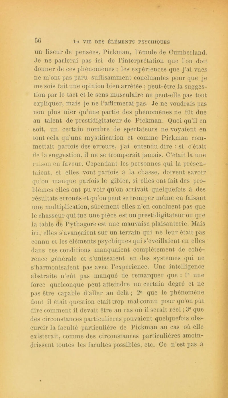 un liseur de pensées, Pickman, l’émule de Cumberland. Je ne parlerai pas ici de l’interprétation que l’on doit donner de ces phénomènes ; les expériences que j’ai vues ne m’ont pas paru suffisamment concluantes pour que je me sois fait une opinion bien arrêtée ; peut-être la sugges- tion par le tact et le sens musculaire ne peut-elle pas tout expliquer, mais je ne l’affirmerai pas. Je ne voudrais pas non plus nier qu’une partie des phénomènes ne fût due au talent de prestidigitateur de Pickman. Quoi qu'il en soit, un certain nombre de spectateurs ne voyaient en tout cela qu’une mystification et comme Pickman com- mettait parfois des erreurs, j’ai entendu dire : si c’était de la suggestion, il ne se tromperait jamais. C’était là une raison en faveur. Cependant les personnes qui la présen- taient, si elles vont parfois à la chasse, doivent savoir qu’on manque parfois le gibier, si elles ont fait des pro- blèmes elles ont pu voir qu’on arrivait quelquefois à des résultats erronés et qu’on peut se tromper même en faisant une multiplication, sûrement elles n’en concluent pas que le chasseur qui tue une pièce est un prestidigitateur ou que la table de Pythagore est une mauvaise plaisanterie. Mais ici, elles s’avancaient sur un terrain qui ne leur était pas connu et les éléments psychiques qui s’éveillaient en elles dans ces conditions manquaient complètement de cohé- rence générale et s’unissaient en des systèmes qui ne s’harmonisaient pas avec l’expérience. Une intelligence abstraite n’eût pas manqué de remarquer que : 1° une force quelconque peut atteindre un certain degré et ne pas être capable d’aller au delà ; 2° que le phénomène dont il était question était trop mal connu pour qu’on pût dire comment il devait être au cas où il serait réel ; 3° que des circonstances particulières pouvaient quelquefois obs- curcir la faculté particulière de Pickman au cas où elle existerait, comme des circonstances particulières amoin- drissent toutes les facultés possibles, etc. Ce n’est pas à