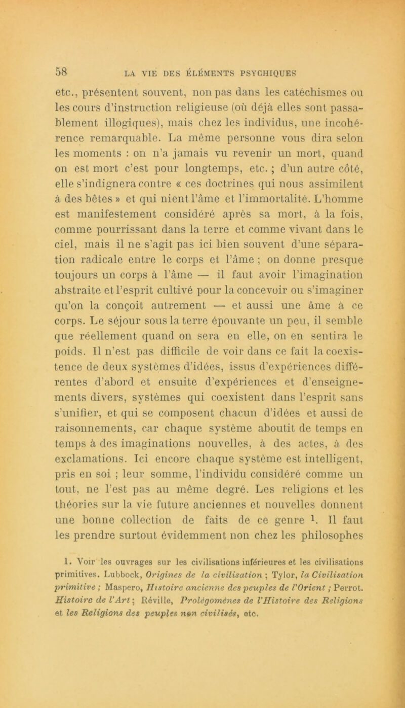 etc., présentent souvent, non pas dans les catéchismes ou les cours d’instruction religieuse (où déjà elles sont passa- blement illogiques), mais chez les individus, une incohé- rence remarquable. La même personne vous dira selon les moments : on n’a jamais vu revenir un mort, quand on est mort c’est pour longtemps, etc. ; d’un autre côté, elle s’indignera contre « ces doctrines qui nous assimilent à des bêtes » et qui nient l’âme et l’immortalité. L’homme est manifestement considéré après sa mort, à la fois, comme pourrissant dans la terre et comme vivant dans le ciel, mais il ne s’agit pas ici bien souvent d’une sépara- tion radicale entre le corps et l’âme ; on donne presque toujours un corps à l’âme — il faut avoir l’imagination abstraite et l’esprit cultivé pour la concevoir ou s’imaginer qu’on la conçoit autrement — et aussi une âme à ce corps. Le séjour sous la terre épouvante un peu, il semble que réellement quand on sera en elle, on en sentira le poids. Il n’est pas difficile de voir dans ce fait la coexis- tence de deux systèmes d’idées, issus d’expériences diffé- rentes d’abord et ensuite d’expériences et d’enseigne- ments divers, systèmes qui coexistent dans l’esprit sans s’unifier, et qui se composent chacun d’idées et aussi de raisonnements, car chaque système aboutit de temps en temps à des imaginations nouvelles, à des actes, à des exclamations. Ici encore chaque système est intelligent, pris en soi ; leur somme, l’individu considéré comme un tout, ne l’est pas au même degré. Les religions et les théories sur la, vie future anciennes et nouvelles donnent une bonne collection de faits de ce genre L II faut les prendre surtout évidemment non chez les philosophes 1. Voir les ouvrages sur les civilisations inférieures et les civilisations primitives. Lubbock, Origines de la civilisation ; Tylor, la Civilisation ;primitive ; Maspero, Histoire ancienne des peuples de l'Orient ; Perrot. Histoire de l’Art ; Réville, Prolégomènes de l’Histoire des Religions et les Religions des peuples non civilisés, etc.