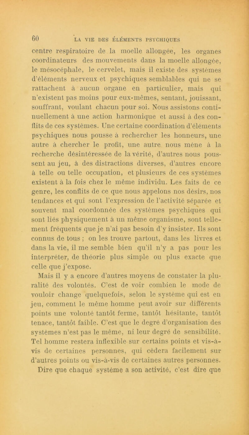 centre respiratoire de la moelle allongée, les organes coordinateurs des mouvements dans la moelle allongée, le mésocéphale, le cervelet, mais il existe des systèmes d’éléments nerveux et psychiques semblables qui ne se rattachent à aucun organe en particulier, mais qui n’existent pas moins pour eux-mêmes, sentant, jouissant, souffrant, voulant chacun pour soi. Nous assistons conti- nuellement à une action harmonique et aussi à des con- flits de ces systèmes. Une certaine coordination d’éléments psychiques nous pousse à rechercher les honneurs, une autre à chercher le profit, une autre nous mène à la recherche désintéressée de la vérité, d’autres nous pous- sent au jeu, à des distractions diverses, d’autres encore à telle ou telle occupation, et plusieurs de ces systèmes existent à la fois chez le même individu. Les faits de ce genre, les conflits de ce que nous appelons nos désirs, nos tendances et qui sont l’expression de l’activité séparée et souvent mal coordonnée des systèmes psychiques qui sont liés physiquement à un même organisme, sont telle- ment fréquents que je n’ai pas besoin d’y insister. Ils sont connus de tous ; on les trouve partout, dans les livres et dans la vie, il me semble bien qu’il n’y a pas pour les interpréter, de théorie plus simple ou plus exacte que celle que j’expose. Mais il y a encore d’autres moyens de constater la plu- ralité des volontés. C’est de voir combien le mode de vouloir change quelquefois, selon le système qui est en jeu, comment le même homme peut avoir sur différents points une volonté tantôt ferme, tantôt hésitante, tantôt tenace, tantôt faillie. C’est que le degré d’organisation des systèmes n’est pas le même, ni leur degré de sensibilité. Tel homme restera inflexible sur certains points et vis-à- vis de certaines personnes, qui cédera facilement sur d’autres points ou vis-à-vis de certaines autres personnes. Dire que chaque système a son activité, c’est dire que