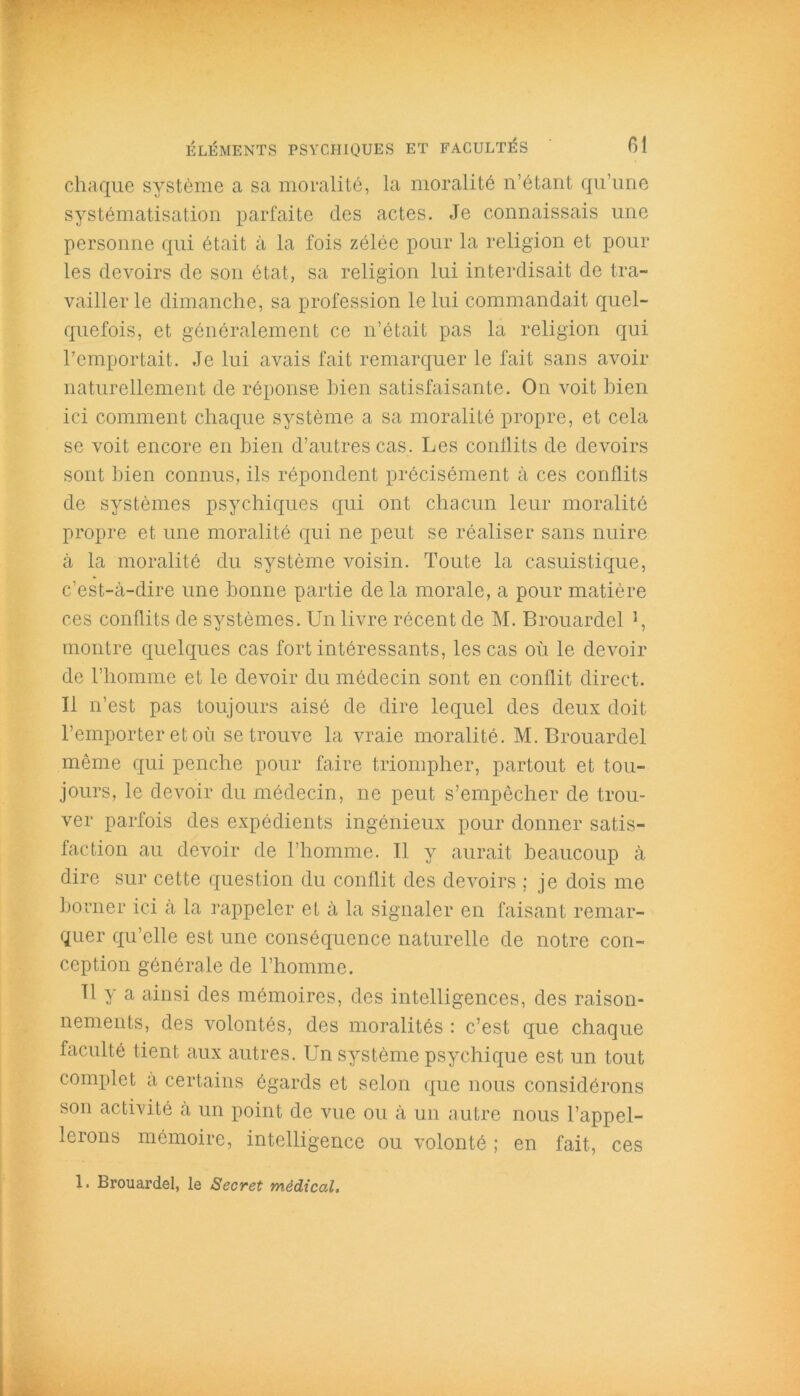 chaque système a sa moralité, la moralité n’étant qu’une systématisation parfaite des actes. Je connaissais une personne qui était à la fois zélée pour la religion et pour les devoirs de son état, sa religion lui interdisait de tra- vailler le dimanche, sa profession le lui commandait quel- quefois, et généralement ce n’était pas la religion qui l’emportait. Je lui avais fait remarquer le fait sans avoir naturellement de réponse bien satisfaisante. On voit bien ici comment chaque système a sa moralité propre, et cela se voit encore en bien d’autres cas. Les conflits de devoirs sont bien connus, ils répondent précisément à ces conflits de systèmes psychiques qui ont chacun leur moralité propre et une moralité qui ne peut se réaliser sans nuire à la moralité du système voisin. Toute la casuistique, c’est-à-dire une bonne partie de la morale, a pour matière ces conflits de systèmes. Un livre récent de M. Brouardel J, montre quelques cas fort intéressants, les cas où le devoir de l’homme et le devoir du médecin sont en conflit direct. Il n’est pas toujours aisé de dire lequel des deux doit l’emporter et où se trouve la vraie moralité. M. Brouardel même qui penche pour faire triompher, partout et tou- jours, le devoir du médecin, ne peut s’empêcher de trou- ver parfois des expédients ingénieux pour donner satis- faction au devoir de l’homme. Il y aurait beaucoup à dire sur cette question du conflit des devoirs ; je dois me borner ici a la rappeler et à la signaler en faisant remar- quer qu’elle est une conséquence naturelle de notre con- ception générale de l’homme. Tl y a ainsi des mémoires, des intelligences, des raison- nements, des volontés, des moralités : c’est que chaque faculté tient aux autres. Un système psychique est un tout complet a certains égards et selon que nous considérons son activité à un point de vue ou à un autre nous l’appel- lerons mémoire, intelligence ou volonté ; en fait, ces 1. Brouardel, le Secret médical.