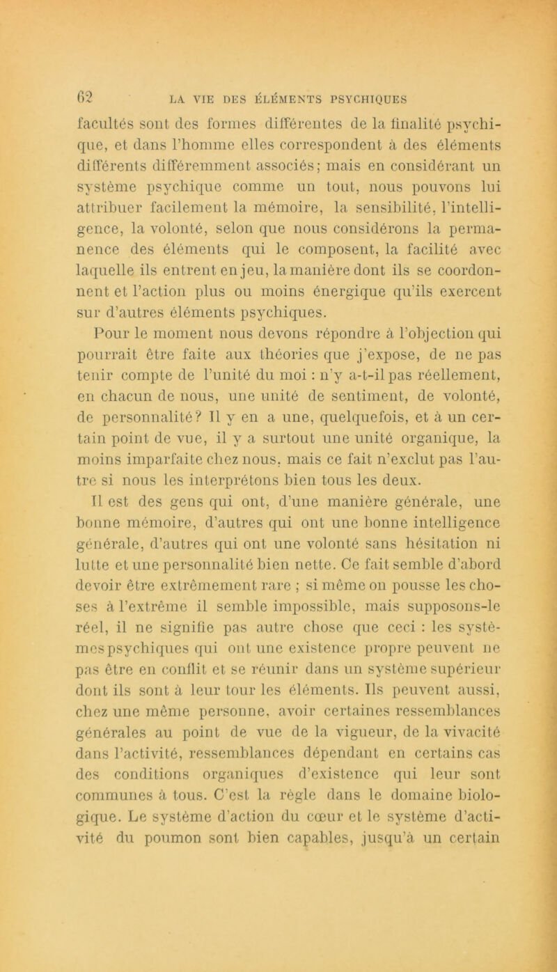 facultés sont des formes différentes de la finalité psychi- que, et dans l’homme elles correspondent à des éléments différents différemment associés; mais en considérant un système psychique comme un tout, nous pouvons lui attribuer facilement la mémoire, la sensibilité, l’intelli- gence, la volonté, selon que nous considérons la perma- nence des éléments qui le composent, la facilité avec laquelle ils entrent en jeu, la manière dont ils se coordon- nent et l’action plus ou moins énergique qu’ils exercent sur d’autres éléments psychiques. Pour le moment nous devons répondre à l’objection qui pourrait être faite aux théories que j’expose, de ne pas tenir compte de l’unité du moi : n’y a-t-il pas réellement, en chacun de nous, une unité de sentiment, de volonté, de personnalité? Il y en a une, quelquefois, et à un cer- tain point de vue, il y a surtout une unité organique, la moins imparfaite chez nous, mais ce fait n’exclut pas l’au- tre si nous les interprétons bien tous les deux. 11 est des gens qui ont, d’une manière générale, une bonne mémoire, d’autres qui ont une bonne intelligence générale, d’autres qui ont une volonté sans hésitation ni lutte et une personnalité bien nette. Ce fait semble d’abord devoir être extrêmement rare ; si même on pousse les cho- ses à l’extrême il semble impossible, mais supposons-le réel, il ne signifie pas autre chose que ceci : les systè- mes psychiques qui ont une existence propre peuvent 11e pas être en conflit et se réunir dans un système supérieur dont ils sont à leur tour les éléments. Ils peuvent aussi, chez une même personne, avoir certaines ressemblances générales au point de vue de la vigueur, de la vivacité dans l’activité, ressemblances dépendant en certains cas des conditions organiques d’existence qui leur sont communes à tous. C’est la règle dans le domaine biolo- gique. Le système d’action du cœur et le système d’acti- vité du poumon sont bien capables, jusqu’à un certain