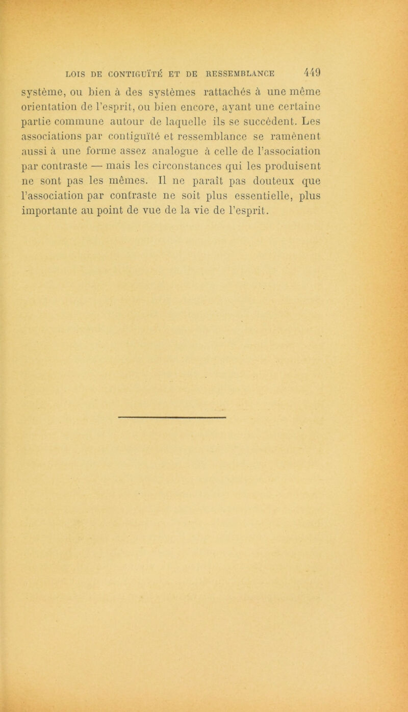 système, ou bien à des systèmes rattachés à une même orientation de l’esprit, ou bien encore, ayant une certaine partie commune autour de laquelle ils se succèdent. Les associations par contiguïté et ressemblance se ramènent aussi à une forme assez analogue à celle de l’association par contraste — mais les circonstances qui les produisent ne sont pas les mêmes. Il ne paraît pas douteux que l’association par contraste ne soit plus essentielle, plus importante au point de vue de la vie de l’esprit.