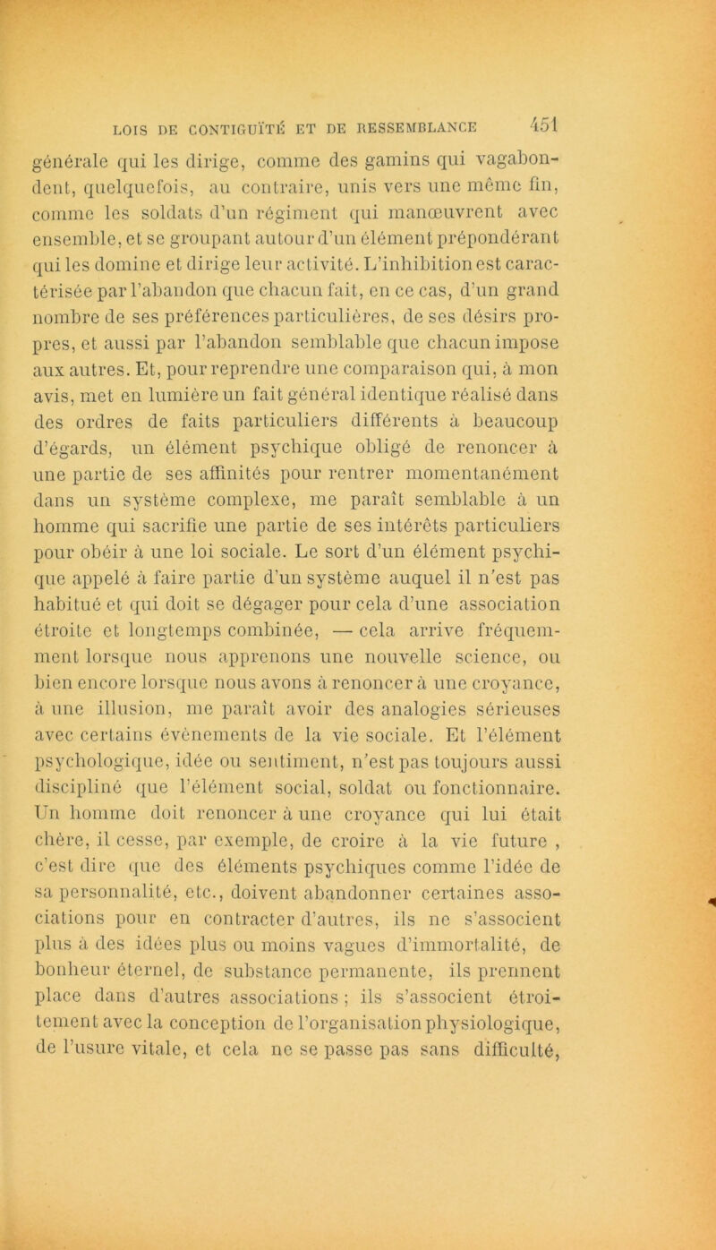 générale qui les dirige, comme des gamins qui vagabon- dent, quelquefois, au contraire, unis vers une même fin, comme les soldats d’un régiment qui manœuvrent avec ensemble, et se groupant autour d’un élément prépondérant qui les domine et dirige leur activité. L’inhibition est carac- térisée par l’abandon que chacun fait, en ce cas, d’un grand nombre de ses préférences particulières, de ses désirs pro- pres, et aussi par l’abandon semblable que chacun impose aux autres. Et, pour reprendre une comparaison qui, à mon avis, met en lumière un fait général identique réalisé dans des ordres de faits particuliers différents à beaucoup d’égards, un élément psychique obligé de renoncer à une partie de ses affinités pour rentrer momentanément dans un système complexe, me paraît semblable à un homme qui sacrifie une partie de ses intérêts particuliers pour obéir à une loi sociale. Le sort d’un élément psychi- que appelé à faire partie d’un système auquel il n’est pas habitué et qui doit se dégager pour cela d’une association étroite et longtemps combinée, — cela arrive fréquem- ment lorsque nous apprenons une nouvelle science, ou bien encore lorsque nous avons à renoncer à une croyance, à une illusion, me paraît avoir des analogies sérieuses avec certains évènements de la vie sociale. Et l’élément psychologique, idée ou sentiment, n’est pas toujours aussi discipliné que l’élément social, soldat ou fonctionnaire. Un homme doit renoncer à une croyance qui lui était chère, il cesse, par exemple, de croire à la vie future , c’est dire que des éléments psychiques comme l’idée de sa personnalité, etc., doivent abandonner certaines asso- ciations pour en contracter d’autres, ils ne s’associent plus à des idées plus ou moins vagues d’immortalité, de bonheur éternel, de substance permanente, ils prennent place dans d’autres associations ; ils s’associent étroi- tement avec la conception de l’organisation physiologique, de l’usure vitale, et cela ne se passe pas sans difficulté,