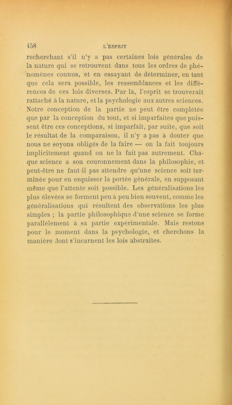 recherchant s’il n’y a pas certaines lois générales de la nature qui se retrouvent dans tous les ordres de phé- nomènes connus, et en essayant de déterminer, en tant que cela sera possible, les ressemblances et les diffé- rences de ces lois diverses. Par là, l’esprit se trouverait rattaché à la nature, et la psychologie aux autres sciences. Notre conception de la partie ne peut être complétée que par la conception du tout, et si imparfaites que puis- sent être ces conceptions, si imparfait, par suite, que soit le résultat de la comparaison, il n’y a pas à douter que nous ne soyons obligés de la faire — on la fait toujours implicitement quand on ne la fait pas autrement. Cha- que science a son couronnement dans la philosophie, et peut-être ne faut il pas attendre qu’une science soit ter- minée pour en esquisser la portée générale, en supposant même que l’attente soit possible. Les généralisations les plus élevées se forment peu à peu bien souvent, comme les généralisations qui résultent des observations les plus simples ; la partie philosophique d’une science se forme parallèlement à sa partie expérimentale. Mais restons pour le moment dans la psychologie, et cherchons la manière dont s’incarnent les lois abstraites.