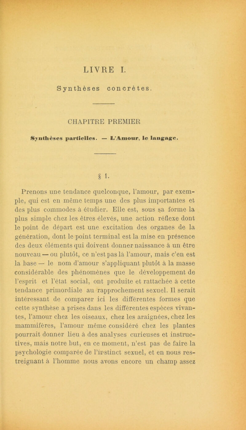 LIVRE I. Synthèses concrètes. CHAPITRE PREMIER $yutkèses partielles. — L’Amour, le laugage. § 1. Prenons une tendance quelconque, l’amour, par exem- ple, qui est en même temps une des plus importantes et des plus commodes à étudier. Elle est, sous sa forme la plus simple chez les êtres élevés, une action réflexe dont le point de départ est une excitation des organes de la génération, dont le point terminal est la mise en présence des deux éléments qui doivent donner naissance à un être nouveau — ou plutôt, ce n’est pas là l’amour, mais c’en est la hase — le nom d’amour s’appliquant plutôt à la masse considérable des phénomènes que le développement de l’esprit et l’état social, ont produite et rattachée à cette tendance primordiale au rapprochement sexuel. Il serait intéressant de comparer ici les différentes formes que cette synthèse a prises dans les différentes espèces vivan- tes, l’amour chez les oiseaux, chez les araignées, chez les mammifères, l’amour même considéré chez les plantes pourrait donner lieu à des analyses curieuses et instruc- tives, mais notre but, en ce moment, n’est pas de faire la psychologie comparée de l’instinct sexuel, et en nous res- treignant à l’homme nous avons encore un champ assez