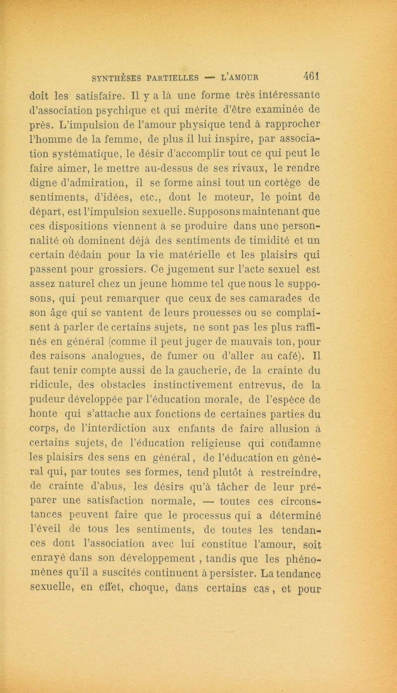 doit les satisfaire. Il y a là une forme très intéressante d’association psychique et qui mérite d’être examinée de près. L’impulsion de l’amour physique tend à rapprocher l’homme de la femme, de plus il lui inspire, par associa- tion systématique, le désir d’accomplir tout ce qui peut le faire aimer, le mettre au-dessus de ses rivaux, le rendre digne d’admiration, il se forme ainsi tout un cortège de sentiments, d’idées, etc., dont le moteur, le point de départ, est l’impulsion sexuelle. Supposons maintenant que ces dispositions viennent à se produire dans une person- nalité où dominent déjà des sentiments de timidité et un certain dédain pour la vie matérielle et les plaisirs qui passent pour grossiers. Ce jugement sur l’acte sexuel est assez naturel chez un jeune homme tel que nous le suppo- sons, qui peut remarquer que ceux de ses camarades de son âge qui se vantent de leurs prouesses ou se complai- sent à parler de certains sujets, ne sont pas les plus raffi- nés en général (comme il peut juger de mauvais ton, pour des raisons analogues, de fumer ou d’aller au café). Il faut tenir compte aussi de la gaucherie, de la crainte du ridicule, des obstacles instinctivement entrevus, de la pudeur développée par l’éducation morale, de l’espèce de honte qui s’attache aux fonctions de certaines parties du corps, de l’interdiction aux enfants de faire allusion à certains sujets, de l’éducation religieuse qui condamne les plaisirs des sens en général, de l’éducation en géné- ral qui, par toutes ses formes, tend plutôt à restreindre, de crainte d’abus, les désirs qu’à tâcher de leur pré- parer une satisfaction normale, — toutes ces circons- tances peuvent faire que le processus qui a déterminé l’éveil de tous les sentiments, de toutes les tendan- ces dont l’association avec lui constitue l’amour, soit enrayé dans son développement , tandis que les phéno- mènes qu’il a suscités continuent à persister. La tendance sexuelle, en effet, choque, dans certains cas, et pour